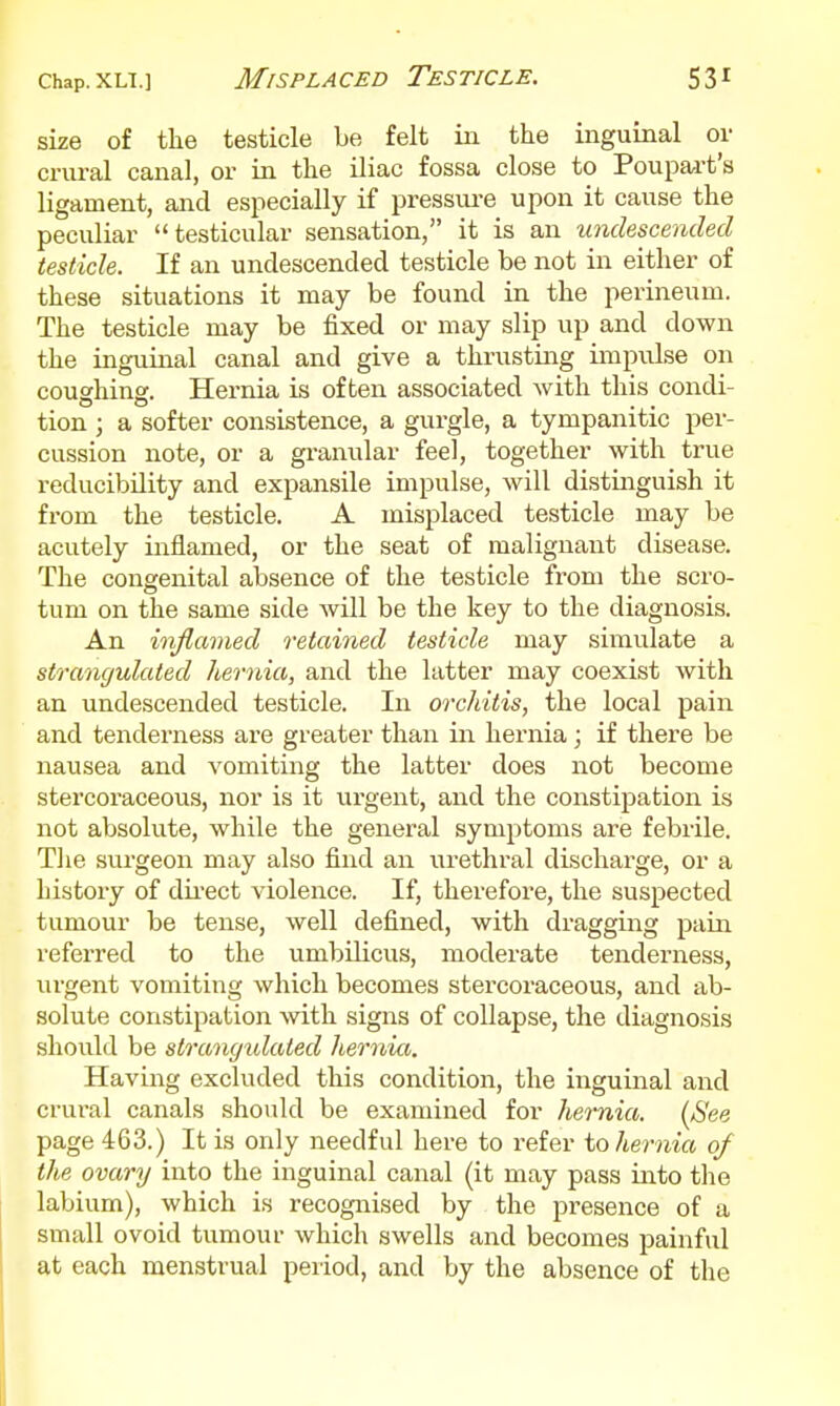 size of the testicle be felt in the inguinal or crural canal, or in the iliac fossa close to Poupart's ligament, and especially if pressm-e upon it cause the peculiar testicular sensation, it is an undescended testicle. If an undescended testicle be not in either of these situations it may be found in the perineum. The testicle may be fixed or may slip up and down the inguinal canal and give a thrusting impulse on coughing. Hernia is often associated Avith this condi- tion ; a softer consistence, a gurgle, a tympanitic per- cussion note, or a gi-anular feel, together with true reducibility and expansile impulse, will distinguish it fi'om the testicle. A misplaced testicle may be acutely inflamed, or the seat of malignant disease. The congenital absence of the testicle from the scro- tum on the same side Avill be the key to the diagnosis. An inflamed retained testicle may simulate a strangulated hernia, and the latter may coexist with an undescended testicle. In orcldtis, the local pain and tenderness are greater than in hernia; if there be nausea and vomiting the latter does not become stercoraceous, nor is it ui'gent, and the constipation is not absolute, while the general symptoms are febrile. Tlie surgeon may also find an urethral dischai'ge, or a history of dii'ect violence. If, therefore, the suspected tumour be tense, well defined, with dragging pain referred to the umbilicus, moderate tenderness, urgent vomiting which becomes stercoraceous, and ab- solute constipation with signs of collapse, the diagnosis should be strangtdated hernia. Having excluded this condition, the inguinal and crural canals should be examined for hernia. {See page 463.) It is only needful here to refer to hernia of the ovary into the inguinal canal (it may pass into the labium), which is recognised by the presence of a small ovoid tumour which swells and becomes painful at each menstrual period, and by the absence of the I