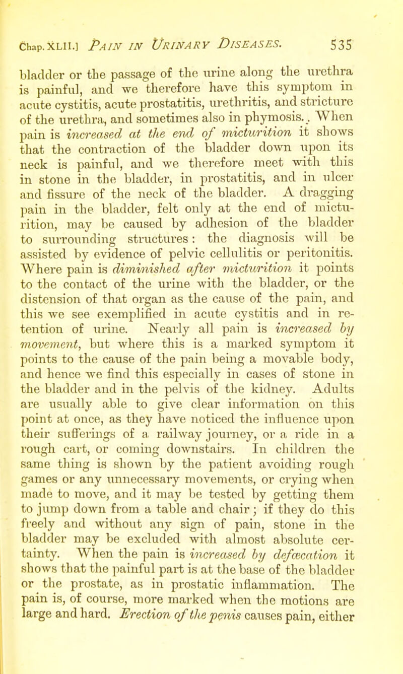 bladder or tbe passage of the urine along the urethra is painful, and we therefore have this symptom in acute cystitis, acute prostatitis, urethritis, and stricture of the urethra, and sometimes also in phymosis.. When pain is increased at the end of micturition it shows that the contraction of the bladder down upon its neck is painful, and we tlierefore meet with this in stone in the bladder, in prostatitis, and in iilcer and fissure of the neck of the bladder. A dragging pain in the bladder, felt only at the end of mictu- rition, may be caused by adhesion of the bladder to surrounding structures: the diagnosis will be assisted by evidence of pelvic cellulitis or peritonitis. Where pain is diminished after micturition it jpoints to the contact of the urine with the bladder, or the distension of that organ as the cause of the pain, and this we see exemplified in acute cystitis and in re- tention of urine. Nearly all pain is increased by movement, but Avhere this is a marked symptom it points to the cause of the pain being a movable body, and hence we find this especially in cases of stone in the bladder and in the pelvis of the kidney. Adults are usually able to give clear information on this point at once, as they have noticed the influence upon their sufferings of a. railway journey, or a ride in a rough cart, or coming downstairs. In children the same thing is shown by the patient avoiding rough games or any unnecessary movements, or crying when made to move, and it may be tested by getting them to jump down from a table and chair; if they do this freely and without any sign of pain, stone in the bladder may be excluded with almost absolute cer- tainty. When the pain is increased by defalcation it shows that the painful part is at the base of the bladder or the prostate, as in prostatic inflammation. The pain is, of course, more marked when the motions are large and hard. Erection of the penis causes pain, either