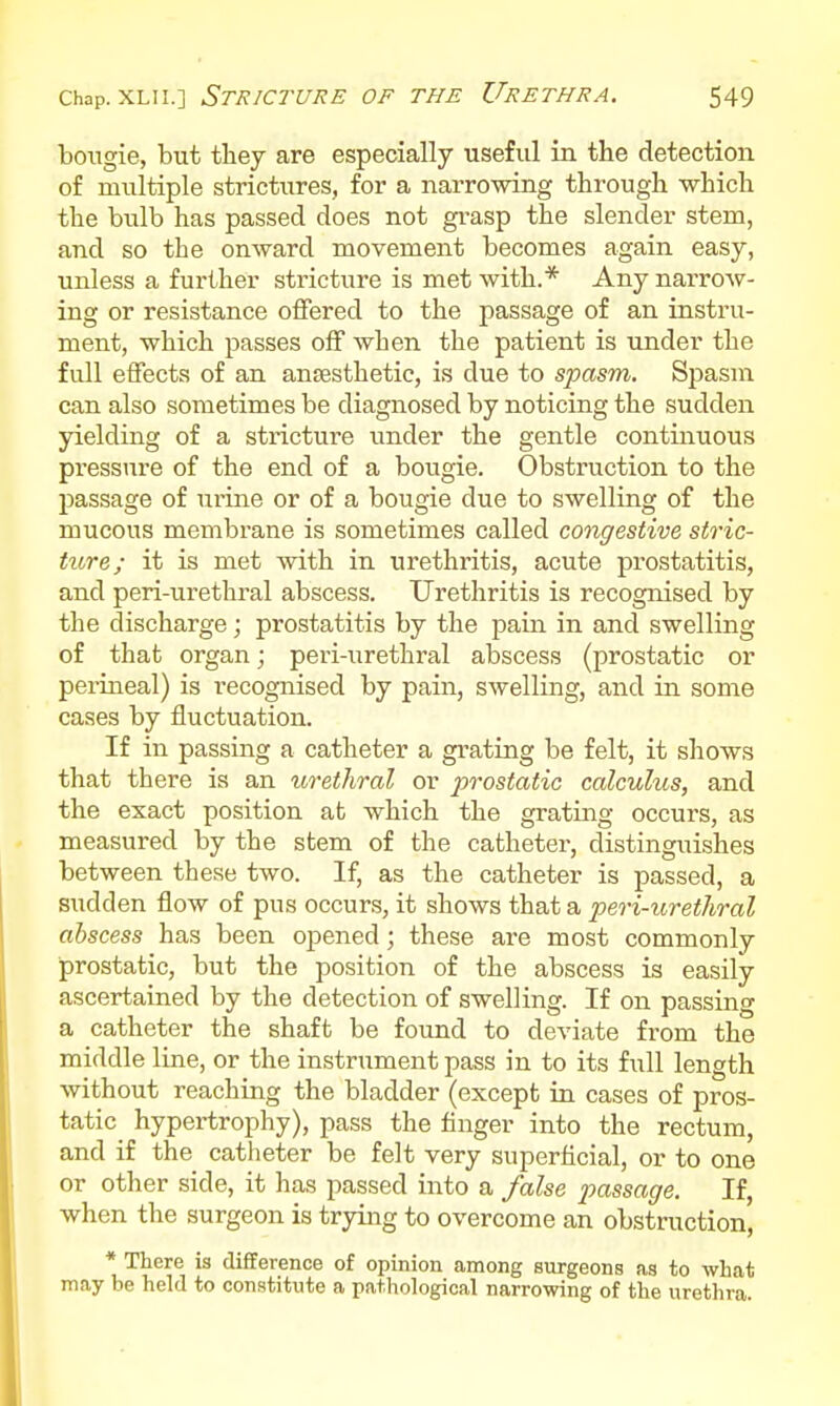 bougie, but tliey are especially useful in the detection of multiple strictures, for a narrowing through which the bulb has passed does not grasp the slender stem, and so the onward movement becomes again easy, unless a further stricture is met with.* Any narrow- ing or resistance offered to the passage of an instru- ment, which passes off when the patient is under the full effects of an anaesthetic, is due to spasm. Spasm can also sometimes be diagnosed by noticing the sudden yielding of a stricture under the gentle continuous pressure of the end of a bougie. Obstruction to the passage of urine or of a bougie due to swelling of the mucous membrane is sometimes called congestive stric- ture; it is met with in urethritis, acute prostatitis, and peri-urethral abscess. Urethritis is recognised by the discharge; prostatitis by the pain in and swelling of that organ; peri-urethral abscess (prostatic or perineal) is recognised by pain, swelling, and in some cases by fluctuation. If in passing a catheter a grating be felt, it shows that there is an urethral or prostatic calculus, and the exact position at which the grating occurs, as measured by the stem of the catheter, distinguishes between these two. If, as the catheter is passed, a sudden flow of pus occurs, it shows that a peri-urethral abscess has been opened; these are most commonly prostatic, but the position of the abscess is easily ascertained by the detection of swelling. If on passing a catheter the shaft be found to deviate from the middle line, or the instrument pass in to its full length without reaching the bladder (except in cases of pros- tatic^ hypertrophy), pass the finger into the rectum, and if the catheter be felt very superficial, or to one or other side, it has passed into a false passage. If, when the surgeon is trying to overcome an obstruction, * There is difference of opinion among surgeons as to what may be held to constitute a pathological narrowing of the urethra.