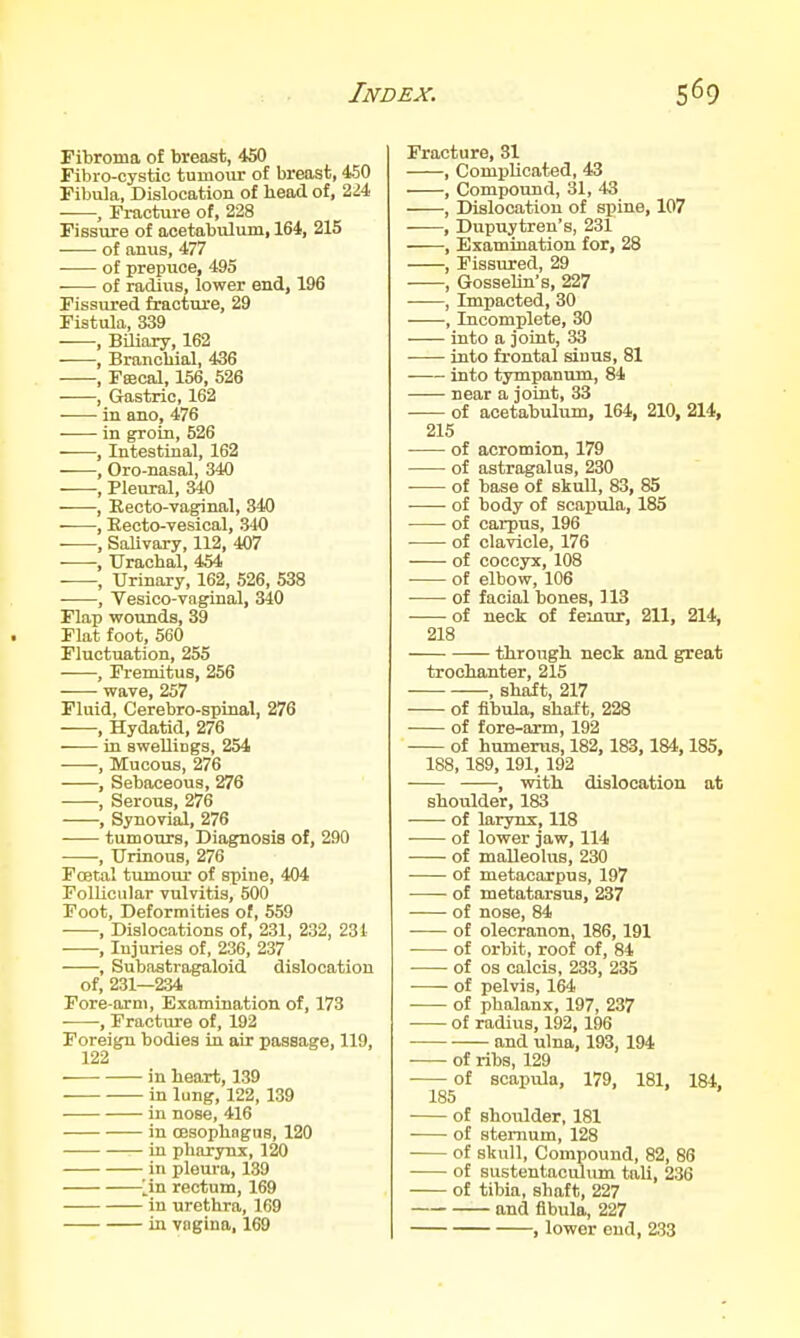 Fibroma o£ breast, 450 Fibro-cystic tumour of breast, 450 Fibula, Dislocation of head of, 224 , Fracture of, 228 Fissure of acetabulum, 164, 215 • ■ of anus, 477 of prepuce, 495 of radius, lower end, 196 Fissured fracture, 29 Fistula, 339 -—, BUiory, 162 , Branchial, 436 , Feecal, 156, 526 , Gastric, 162 ■ in ano, 476 in groin, 526 , Intestinal, 162 , Oro-nasal, 340 , Pleural, 340 , Recto-vaginal, 340 , Eecto-vesical, 340 , Salivary, 112, 407 ■—-, Urachal, 454 , Urinary, 162, 526, 538 , Vesico-vaginal, 340 Flap wounds, 39 Flat foot, 560 Fluctuation, 255 , Fremitus, 256 wave, 257 Fluid, Cerebro-spinal, 276 , Hydatid, 276 in swellings, 254 -—-, Mucous, 276 , Sebaceous, 276 , Serous, 276 , Synovial, 276 tumours. Diagnosis of, 290 , Urinous, 276 Foetal tumour of spine, 404 Follicular vulvitis, 500 Foot, Deformities of, 559 , Dislocations of, 231, 232, 231 , Injuries of, 236, 237 , Subastragaloid dislocation of, 231—234 Fore arm, Examination of, 173 —, Fractitfe of, 192 Foreign bodies in air passage, 119, 122 in heart, 139 in lung, 122, 139 in nose, 416 in OBsophagas, 120 in pharynx, 120 in pleura, 139 ^^in rectum, 169 in urethra, 169 in vagina, 169 Fracture, 31 , Complicated, 43 , Compound, 31, 43 , Dislocation of spine, 107 ■ , Dupuytren's, 231 —, Examination for, 28 , Fissured, 29 , GosseUn's, 227 ——, Impacted, 30 , Incomplete, 30 into a joint, 33 into frontal sinus, 81 into tympanum, 84 — near a joint, 33 of acetabuliun, 164, 210, 214, 215 of acromion, 179 of astragalus, 230 ■ of base of skull, 83, 85 of body of scapula, 185 of carpus, 196 of clavicle, 176 of coccyx, 108 of elbow, 106 of facial bones, 113 of neck of femur, 211, 214, 218 — through neck and great trochanter, 215 , shaft, 217 of fibula, shaft, 228 of fore-arm, 192 of humerus, 182, 183,184,185, 188, 189, 191, 192 , with dislocation at shoulder, 183 of larynx, 118 of lower jaw, 114 of malleolus, 230 of metacarpus, 197 of metatarsus, 237 of nose, 84 -— of olecranon, 186, 191 ■ of orbit, roof of, 84 of OS calcis, 233, 235 of pelvis, 164 of phalanx, 197, 237 of radius, 192, 196 and ulna, 193, 194 • of ribs, 129 of scapula, 179, 181, 184, 185 of shoulder, 181 of sternum, 128 of skull, Compound, 82, 86 of sustentaculum tali, 236 of tibia, shaft, 227 and fibula, 227 , lower end, 233