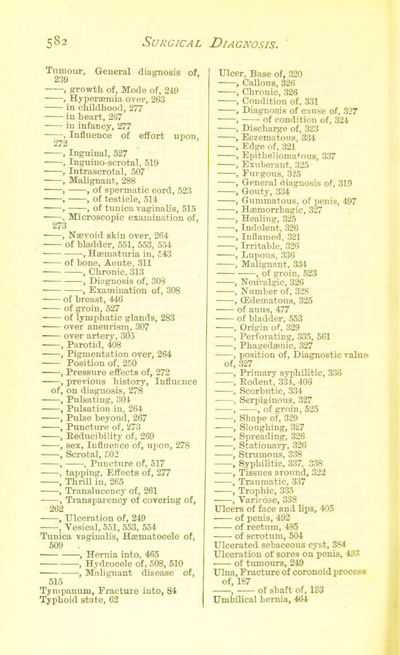 Tumour, General diagnosis of, 239 ——, growth of, Mode of, 24-9 , Hyperajmia over, 263 in cliildhood, 277 in heart, 267 in infancy, 277 . Influence of effort upon, 272 , Inguinal, 527 , Inguino-scrotal, 519 , Intrascrotal, 507 , Malignant, 288 , , of spermatic cord, 523 , , of testicle, 514. , , of tunica vaginalis, 515 , Microscopic examination of, 273 , NsBvoid skin over, 264 of bladder, 551, 553, 554 • , Hoeniaturia in, £43 of bone, Aoute, 311 , Chronic, 313 , Diagnosis of, OOS , Examination of, 308 of breast, 446 of groin, 527 of lymphatic glands, 283 over aneurism, 307 over artery, 305 , Parotid, 408 , Pigmentation over, 264 Position of, 250 • , Pressure effects of, 272 ——, previous history, Influence of, on diagnosis, 278 , Pulsating, 301 , Pulsation in, 264 , Pulse beyond, 267 , Punctui-e of, 273 , Eeducibility of, 269 , sex, Influence of, upon, 278 , Scrotal, £02 , , Puncture of, 517 , tapping, Effects of, 277 , Thrill in, 265 , Trausluceucy of, 261 , Tiansparency of covering of, 262 , Ulceration of, 249 , Vesical, 551, 553, 554. Tunica vaginalis, Hcematocele of, 509 . , Hernia into, 465 , Hydrocele of, 508, 510 , Malignant disease of, 515 Tymijanum, Fracture into, 84 Typhoid state, 02 Ulcer, Base of, 320 , Callous, 326 , Chronic, 326 , Condition of, 331 , Diagnosis of ciuise of, 337 , of condition of, 324 , Discharge of, 323 , Eczematoiis, 3'di , Edge of, 321 , Eiiitheliomafous, 337 , Exuberant, 325 , Fui gous, 325 , General diagnosis of, 319 , Gouty, 334 , Gummatous, of penis, 497 , Hcemorrhagic, 327 , Healing, 325 , Indolent, 326 , Inflamed, 321 , Iri-itable, 326 , Lupous, 336 , Malignant, 33-t , of groin, 523 , Neuralgic, 326 , Number of, 328 , (Edematous, 325 of anus, 477 of bladder, 553 , Orisriu of, 329 , Perforating, 335, 561 , Phagedoenic, 327 , position of. Diagnostic value- of, 327 , Primary syphilitic, 336 , Eodent. 334, 403 , Scorbutic, 334 , Seri)igiuoiis, 327 , , of groin, 525 , Shape of, 329 , Sloughing, 327 , Spreading, 326 , Stationary, 326 , Strumous, 338 , Syphilitic, 337, 338 • , Tissues around, 322 , Traumatic, 337 , Trophic, 335 , Varicose, 338 Ulcers of face and lips, 405 of penis, 492 of rectum, 485 of scrotum, 504 Ulcerated sebaceous cj-st, 384 Ulceration of sores on penis, 493 of tumours, 249 Ulna, Fracture of coronoid iiroccss of, 187 , of shaft of, 193 Umbilical hernia, 464