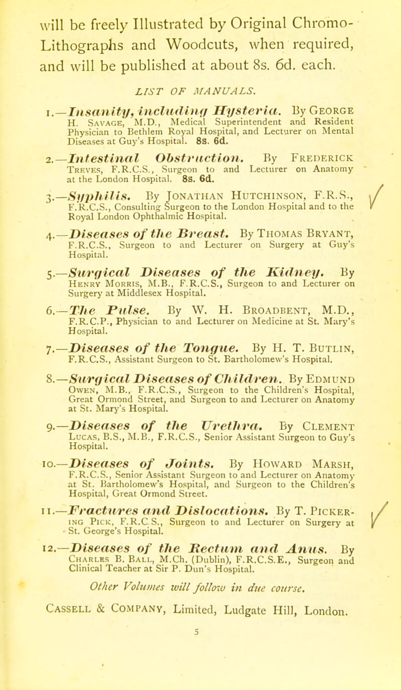 will be freely Illustrated by Original Chromo- Lithographs and Woodcuts, when required, and will be published at about 8s. 6d. each. L!ST OF MANUALS. 1. —Insanity, includiuff Hysteria. By George H. Savage, M.D., Medical Superintendent and Resident Physician to Bethlem Royal Hospital, and Lecturer on Mental Diseases at Guy's Hospital. 8s. 6d. 2. —Intestinal Obstraction. By Frederick Treves, F.R.C.S. , Surgeon to and Lecturer on Anatomy at the London Hospital. 8S. 6d. 3. —Si/philis. By Jonathan Hutchinson, F.R.S., F.R.C.S., Consulting Surgeon to the London Hospital and to the Royal London Ophthalmic Hospital. /[.—Diseases of the Breast. By Thomas Bryant, F.R.C.S., Surgeon to and Lecturer on Surgery at Guy's Hospital. 'i-—Surgical Diseases of the Kidney. By Henry Morris, M.B., F.R.C.S., Surgeon to and Lecturer on Surgery at Middlesex Hospital. 6. -The Pulse. By W. H. Broadbent, M.D., F.R.C.P., Physician to and Lecturer on Medicine at St. Mary's Hospital. 7. —Diseases of the Tongue. By H. T. Butlin, F.R.C.S., Assistant Surgeon to St. Bartholomew's Hospital. 8. —Surgical Diseases of Ch ildren. By Edmund Owen, M.B., F.R.C.S., Surgeon to the Children's Hospital, Great Ormond Street, and Surgeon to and Lecturer on Anatomy at St. Mary's Hospital. 9. —Diseases of the Urethra. By Clement Lucas, B.S., M.B., F.R.C.S., Senior Assistant Surgeon to Guy's Hospital. 10. —Diseases of Joints. By Howard Marsh, F.R.C.S., Senior Assistant Surgeon to and Lecturer on Anatomy at St. Bartholomew's Hospital, and Surgeon to the Children's Hospital, Great Ormond Street. 11. —Fractures and Dislocations. By T. Picker- ing Pick, F.R.C S., Surgeon to and Lecturer on Surgery at St. George's Hospital. 12. —Diseases of the Meet am and Anus. By Charles B. Ball, M.Ch. (Dublin), F.R.C.S.E., Surgeon and Clinical Teacher at Sir P. Dun's Hospital. Other Volumes will follcnv in due course. Cassell & CoMPANy, Limited, Ludgate Hill, London. s