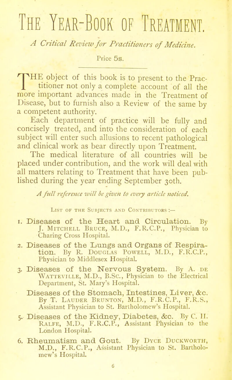 The Year-Book of Treatment. A Critical Review for Practitioners of Medicine. Price 5s. THE object of this book is to present to the Prac- titioner not only a complete account of all the more important advances made in the Treatment of Disease, but to furnish also a Review of the same by a competent authority. Each department of practice will be fully and concisely treated, and into the consideration of each subject will enter such allusions to recent pathological and clinical work as bear directly upon Treatment. The medical literature of all countries will be placed under contribution, and the work will deal with all matters relating to Treatment that have been pub- lished during the year ending September 30th. A full reference will be given io every article noticed. List of the Surjects and Contriui tors :— 1. Diseases of the Heart and Circulation. By J. Mitchell Bruce, M.D., F.R.C.P., Pli)sician to Charing Cross Hospital. 2. Diseases of the Lungs and Organs of Respira- tion. By R. Douglas Powell, M.D., F.R.C.P., Physician to Middlesex Hospital. 3. Diseases of the Nervous System. By A. de Watte\ ille, M.D., B.Sc, Physician to the Electrical Department, St. Mary's Hospital. Diseases of the Stomach, Intestines, Liver, &c. By T. Lauder Brunton, M.D., F.R.C.P., F.R..S., Assistant Physician to St. Bartholomew's Plospital. 5. Diseases of the Kidney, Diabetes, &c. By C. II. Ralfe, M.D., F.R.C.P., Assistant Physician to the London Hospital. 6. Rheumatism and Gout. By Dyce Duckworth, M.D., F.R.C.P., Assistant Physician to St. Bartholo- mew's Hospital.