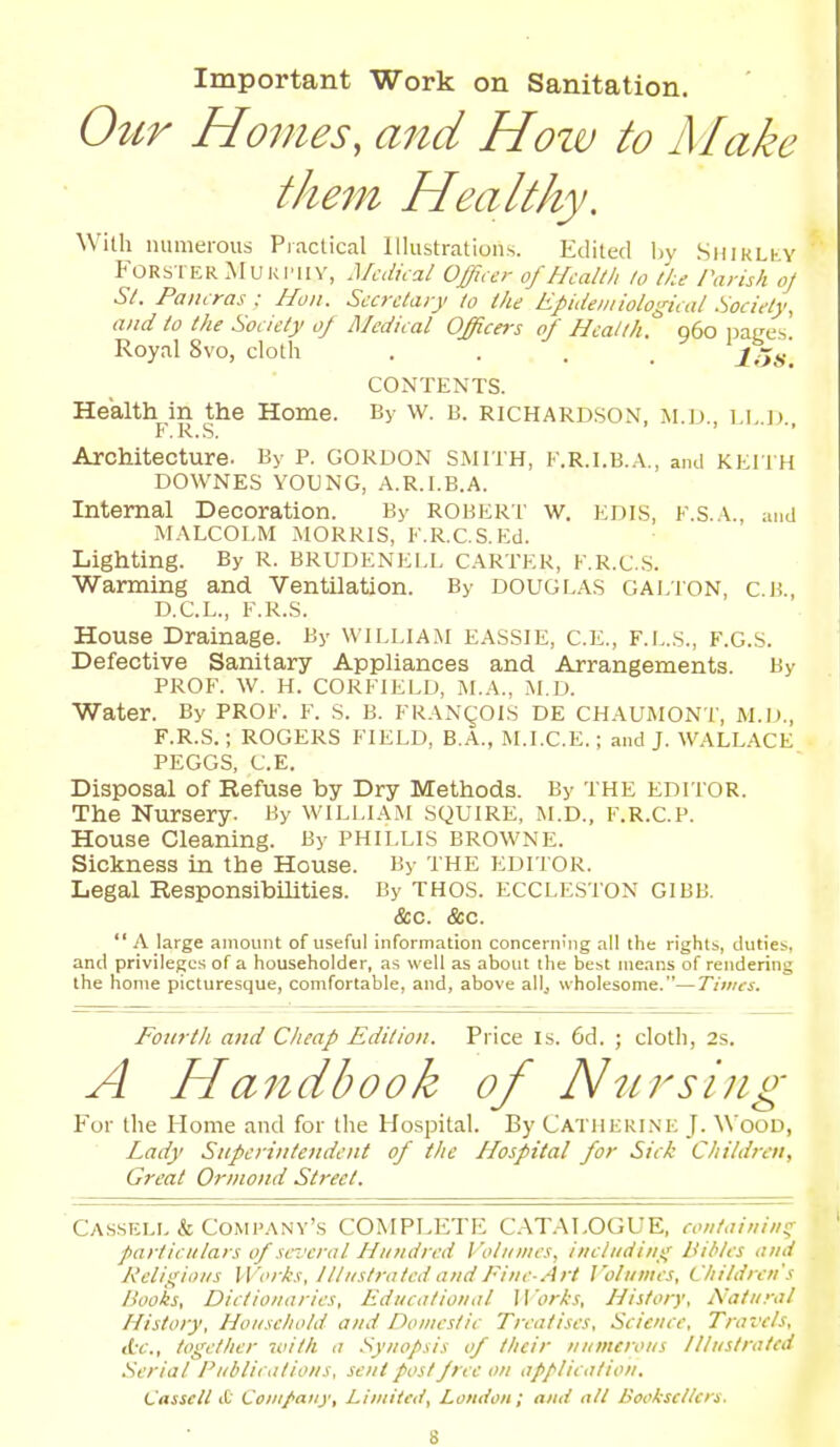 Important Work on Sanitation. Oitr Homes, and Hozv to Make tlmn Healthy. With numerous Practical Illustrations. Edited by SniKLi-Y FORSTER MURI'IIY, Medical Officer of Heallh lo the rarish oj St. Paiicras : Hon. Secretary to the Epidemiological Society, and to the Society 0/ Medical Officers of Health. q6o uai^es Royal 8vo, cloth . . . . iH 's. CONTENTS. Health in the Home. By w. B. RICHARDSON, m.d., F. R.S, ' Architecture. By p. GORDON SMITH, F.R.I.B.A., and KEIIH DOWNES YOUNG, A.R.I.B.A. Internal Decoration. By ROBERT w. EDIS, F.S.A., and MALCOLM MORRIS, F.R.C.S.Ed. Lighting. By R. BRUDENELL CARTER, F.R.C.S. Warming and Ventilation. By DOUGLAS Galign, c.b., D.C.L., F.R.S. House Drainage. By WILLIAM EASSIE, C.E., F.L.s., F.G.S. Defective Sanitary Appliances and Arrangements. By PROF. W. H. CORFIELD, M.A., M.D. Water. By PROF. F. S. B. FRANgOIS DE CHAUMONT, M.D., F.R.S.; ROGERS FIELD, B.A., M.I.C.E.; and J. WALL.ACE PEGGS, C.E. Disposal of Refuse by Dry Methods. By THE EDITOR. The Nursery. By william squire, M.D., F.R.C.P. House Cleaning. By PHILLIS BROWNE. Sickness in the House. By THE EDITOR. Legal Responsibilities. By THOS. ECCLESTON GIBB. &c. &c.  A large amount of useful information concerning all the rights, duties, and privileges of a householder, as well as abotit the best means of rendering the home picturesque, comfortable, and, above all, wholesome.—Times. Fourth and Cheap Edition. Price Is. 6d. ; cloth, 2s. A Handbook of Nursing For the Home and for the Hospital. By Catheki.ne J. Wood, Lady Superintendent of the Hospital for Sick Children, Great Orniond Street. Cassell & Company's COMPLETE C.AT.-M.OGUE, containiii'^ particulars of se-i.'crnl Hundred Volumes, including Bibles and Religious Works, Illustrated audFine-Art I'olumcs, Cliildreu's Books, Dictionaries, Educational 11 'orks, History, Natural History, Household and Domestic Treatises, Science, Travels, (t-e., together witti a Synopsis of their numerous Illustrated Serial Publications, sent post free on application. Cassell it Company, Limited, London; aud nit Booksellers.