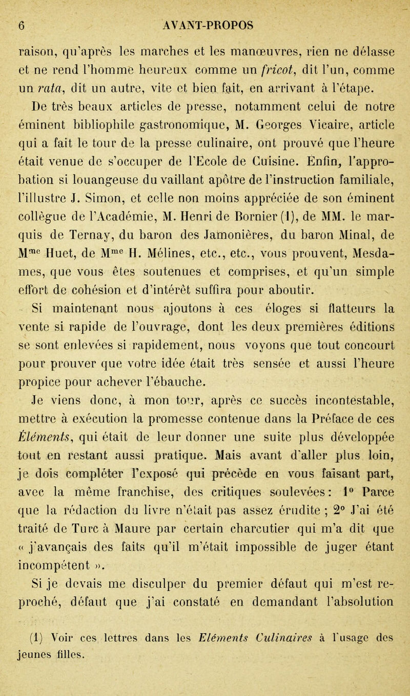 raison, qu'après les marches et les manœuvres, rien ne délasse et ne rend l'homme heureux comme un fricot, dit l'un, comme un rata, dit un autre, vite et bien fait, en arrivant à l'étape. De très beaux articles de presse, notamment celui de notre éminent bibliophile gastronomique, M. Georges Vicaire, article qui a fait le tour de la presse culinaire, ont prouvé que l'heure était venue de s'occuper de l'Ecole de Cuisine. Enfin, l'appro- bation si louangeuse du vaillant apôtre de l'instruction familiale, l'illustre J. Simon, et celle non moins appréciée de son éminent collègue de l'Académie, M. Henri de Bornier (1), de MM. le mar- quis de Ternay, du baron des Jamonières, du baron Minai, de Mme Huet, de Mme H. Mélines, etc., etc., vous prouvent, Mesda- mes, que vous êtes soutenues et comprises, et qu'un simple effort de cohésion et d'intérêt suffira pour aboutir. Si maintenant nous ajoutons à ces éloges si flatteurs la vente si rapide de l'ouvrage, dont les deux premières éditions se sont enlevées si rapidement, nous voyons que tout concourt pour prouver que votre idée était très sensée et aussi l'heure propice pour achever l'ébauche. Je viens donc, à mon tour, après ce succès incontestable, mettre à exécution la promesse contenue dans la Préface de ces Éléments, qui était de leur donner une suite plus développée tout en restant aussi pratique. Mais avant d'aller plus loin, je dois compléter l'exposé qui précède en vous faisant part, avec la même franchise, des critiques soulevées: 1° Parce que la rédaction du livre n'élait pas assez érudite ; 2° J'ai été traité de Turc à Maure par certain charcutier qui m'a dit que « j'avançais des faits qu'il m'était impossible de juger étant incompétent ». Si je devais me disculper du premier défaut qui m'est re- proché, défaut que j'ai constaté en demandant l'absolution (1) Voir ces lettres dans les Eléments Culinaires à l'usage des jeunes filles.