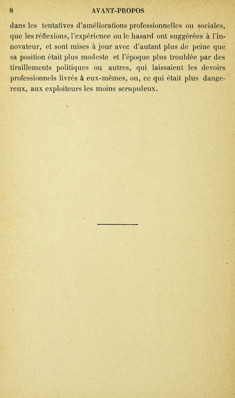 dans les tentatives d'améliorations professionnelles ou sociales, que les réflexions, l'expérience ou le hasard ont suggérées à Tin- novateur, et sont mises à jour avec d'autant plus de peine que sa position était plus modeste et l'époque plus troublée par des tiraillements politiques ou autres, qui laissaient les devoirs professionnels livrés à eux-mêmes, ou, ce qui était plus dange- reux, aux exploiteurs les moins scrupuleux.