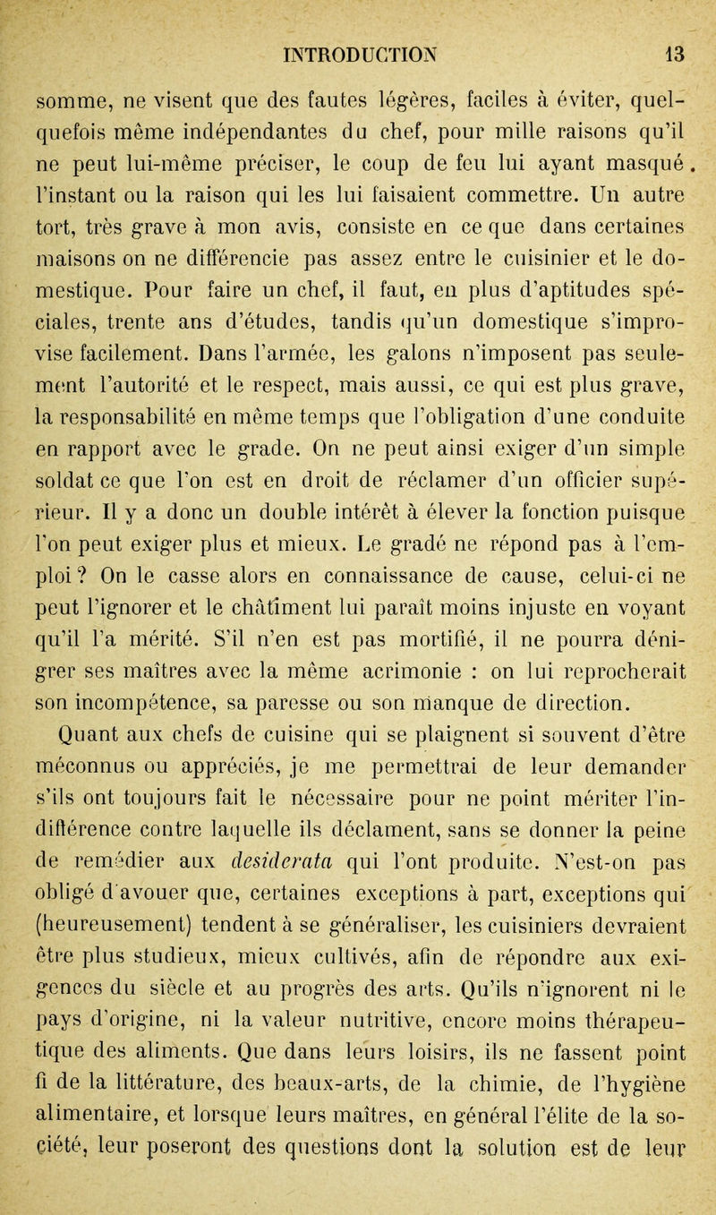 somme, ne visent que des fautes légères, faciles à éviter, quel- quefois même indépendantes du chef, pour mille raisons qu'il ne peut lui-même préciser, le coup de feu lui ayant masqué l'instant ou la raison qui les lui faisaient commettre. Un autre tort, très grave à mon avis, consiste en ce que dans certaines maisons on ne différencie pas assez entre le cuisinier et le do- mestique. Pour faire un chef, il faut, en plus d'aptitudes spé- ciales, trente ans d'études, tandis qu'un domestique s'impro- vise facilement. Dans l'armée, les galons n'imposeut pas seule- ment l'autorité et le respect, mais aussi, ce qui est plus grave, la responsabilité en même temps que l'obligation d'une conduite en rapport avec le grade. On ne peut ainsi exiger d'un simple soldat ce que l'on est en droit de réclamer d'un officier supé- rieur. Il y a donc un double intérêt à élever la fonction puisque l'on peut exiger plus et mieux. Le gradé ne répond pas à l'em- ploi? On le casse alors en connaissance de cause, celui-ci ne peut l'ignorer et le châtiment lui paraît moins injuste en voyant qu'il l'a mérité. S'il n'en est pas mortifié, il ne pourra déni- grer ses maîtres avec la même acrimonie : on lui reprocherait son incompétence, sa paresse ou son manque de direction. Quant aux chefs de cuisine qui se plaignent si souvent d'être méconnus ou appréciés, je me permettrai de leur demander s'ils ont toujours fait le nécessaire pour ne point mériter l'in- diflérence contre laquelle ils déclament, sans se donner la peine de remédier aux desiderata qui l'ont produite. N'est-on pas obligé d avouer que, certaines exceptions à part, exceptions qui (heureusement) tendent à se généraliser, les cuisiniers devraient être plus studieux, mieux cultivés, afin de répondre aux exi- gences du siècle et au progrès des arts. Qu'ils n'ignorent ni le pays d'origine, ni la valeur nutritive, encore moins thérapeu- tique des aliments. Que dans leurs loisirs, ils ne fassent point fi de la littérature, des beaux-arts, de la chimie, de l'hygiène alimentaire, et lorsque leurs maîtres, en général l'élite de la so- ciété, leur poseront des questions dont la solution est de leur