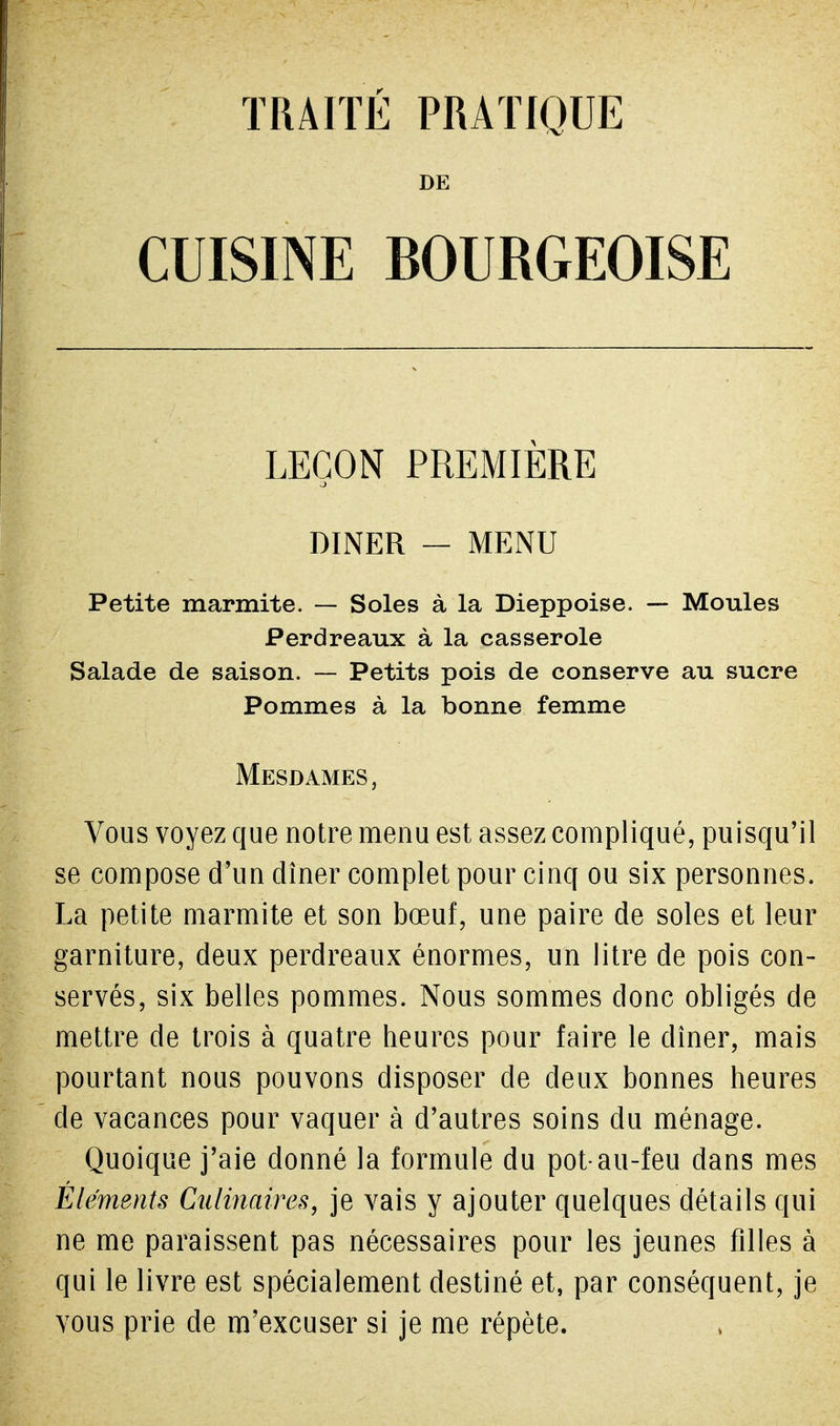 TRAITE PRATIQUE DE CUISINE BOURGEOISE LEÇON PREMIERE DINER — MENU Petite marmite. — Soles à la Dieppoise. — Moules Perdreaux à la casserole Salade de saison. — Petits pois de conserve au sucre Pommes à la bonne femme Mesdames , Vous voyez que notre menu est assez compliqué, puisqu'il se compose d'un dîner complet pour cinq ou six personnes. La petite marmite et son bœuf, une paire de soles et leur garniture, deux perdreaux énormes, un litre de pois con- servés, six belles pommes. Nous sommes donc obligés de mettre de trois à quatre heures pour faire le dîner, mais pourtant nous pouvons disposer de deux bonnes heures de vacances pour vaquer à d'autres soins du ménage. Quoique j'aie donné la formule du pot-au-feu dans mes Éléments Culinaires, je vais y ajouter quelques détails qui ne me paraissent pas nécessaires pour les jeunes filles à qui le livre est spécialement destiné et, par conséquent, je vous prie de m'excuser si je me répète.