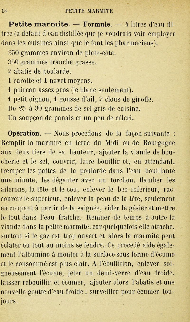 Petite marmite. — Formule. — 4 litres d'eau fil- trée (à défaut d'eau distillée que je voudrais voir employer dans les cuisines ainsi que le font les pharmaciens). 350 grammes environ de plate-côte. 350 grammes tranche grasse. 2 abatis de poularde. 1 carotte et 1 navet moyens. 1 poireau assez gros (le blanc seulement). 1 petit oignon, 1 gousse d'ail, 2 clous de girofle. De 25 à 30 grammes de sel gris de cuisine. Un soupçon de panais et un peu de céleri. Opération. — Nous procédons de la façon suivante : Remplir la marmite en terre du Midi ou de Bourgogne aux deux tiers de sa hauteur, ajouter la viande de bou- cherie et le sel, couvrir, faire bouillir et, en attendant, tremper les pattes de la poularde dans l'eau bouillante une minute, les déganter avec un torchon, flamber les ailerons, la tête et le cou, enlever le bec inférieur, rac- courcir le supérieur, enlever la peau de la tête, seulement en coupant à partir de la saignée, vider le gésier et mettre le tout dans l'eau fraîche. Remuer de temps à autre la viande dans la petite marmite, car quelquefois elle attache, surtout si le gaz est trop ouvert et alors la marmite peut éclater ou tout au moins se fendre. Ce procédé aide égale- ment l'albumine à monter à la surface sous forme d'écume et le consommé est plus clair. A l'ébullition, enlever soi- gneusement l'écume, jeter un demi-verre d'eau froide, laisser rebouillir et écumer, ajouter alors l'abatis et une nouvelle goutte d'eau froide ; surveiller pour écumer tou- jours.