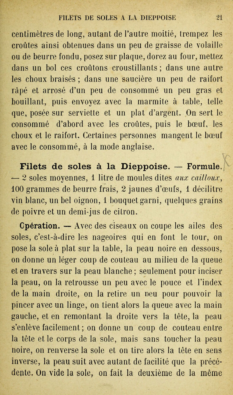 centimètres de long, autant de l'autre moitié, trempez les croûtes ainsi obtenues dans un peu de graisse de volaille ou de beurre fondu, posez sur plaque, dorez au four, mettez clans un bol ces croûtons croustillants ; dans une autre les choux braisés ; dans une saucière un peu de raifort râpé et arrosé d'un peu de consommé un peu gras et bouillant, puis envoyez avec la marmite à table, telle que, posée sur serviette et un plat d'argent. On sert le consommé d'abord avec les croûtes, puis le bœuf, les choux et le raifort. Certaines personnes mangent le bœuf avec le consommé, à la mode anglaise. Filets de soles à la Dieppoise. — Formule. — 2 soles moyennes, 1 litre de moules dites aux cailloux, 100 grammes de beurre frais, 2 jaunes d'œufs, 1 décilitre vin blanc, un bel oignon, 1 bouquet garni, quelques grains de poivre et un demi-jus de citron. Opération. — Avec des ciseaux on coupe les ailes des soles, c'est-à-dire les nageoires qui en font le tour, on pose la sole à plat sur la table, la peau noire en dessous, on donne un léger coup de couteau au milieu de la queue et en travers sur la peau blanche ; seulement pour inciser la peau, on la retrousse un peu avec le pouce et l'index delà main droite, on la retire un neu pour pouvoir la pincer avec un linge, on tient alors la queue avec la main gauche, et en remontant la droite vers la tête, la peau s'enlève facilement ; on donne un coup de couteau entre la tête et le corps de la sole, mais sans toucher la peau noire, on renverse la sole et on tire alors la tête en sens inverse, la peau suit avec autant de facilité que la précé- dente. On vide la sole, on fait la deuxième de la même