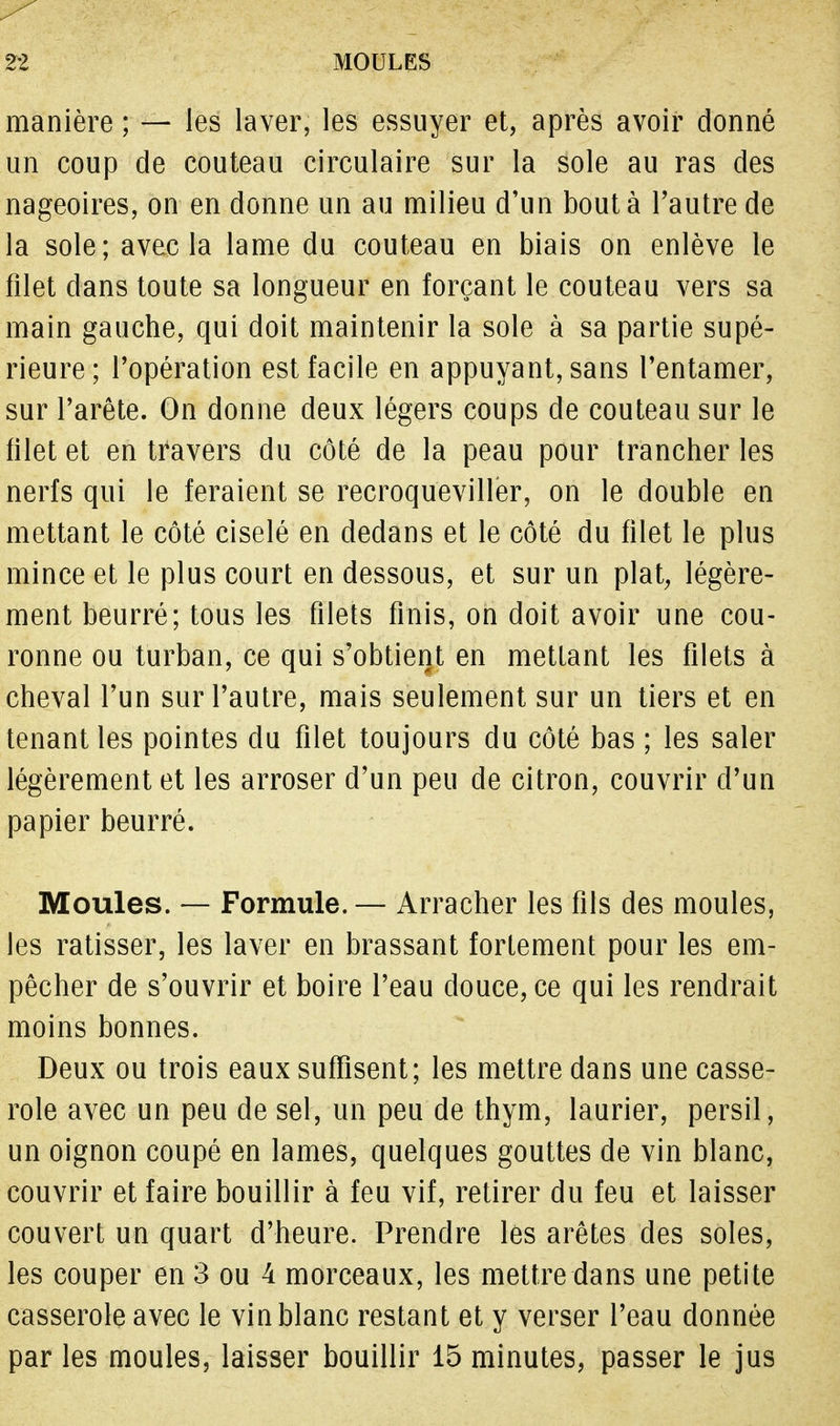 manière ; — les laver, les essuyer et, après avoir donné un coup de couteau circulaire sur la sole au ras des nageoires, on en donne un au milieu d'un bout à l'autre de la sole; avec la lame du couteau en biais on enlève le filet dans toute sa longueur en forçant le couteau vers sa main gauche, qui doit maintenir la sole à sa partie supé- rieure; l'opération est facile en appuyant, sans l'entamer, sur l'arête. On donne deux légers coups de couteau sur le filet et en travers du côté de la peau pour trancher les nerfs qui le feraient se recroqueviller, on le double en mettant le côté ciselé en dedans et le côté du filet le plus mince et le plus court en dessous, et sur un plat, légère- ment beurré; tous les filets finis, on doit avoir une cou- ronne ou turban, ce qui s'obtient en mettant les filets à cheval l'un sur l'autre, mais seulement sur un tiers et en tenant les pointes du filet toujours du côté bas ; les saler légèrement et les arroser d'un peu de citron, couvrir d'un papier beurré. Moules. — Formule.— Arracher les fils des moules, les ratisser, les laver en brassant fortement pour les em- pêcher de s'ouvrir et boire l'eau douce, ce qui les rendrait moins bonnes. Deux ou trois eaux suffisent; les mettre dans une casse- role avec un peu de sel, un peu de thym, laurier, persil, un oignon coupé en lames, quelques gouttes de vin blanc, couvrir et faire bouillir à feu vif, retirer du feu et laisser couvert un quart d'heure. Prendre les arêtes des soles, les couper en 3 ou 4 morceaux, les mettre dans une petite casserole avec le vin blanc restant et y verser l'eau donnée par les moules, laisser bouillir 15 minutes, passer le jus