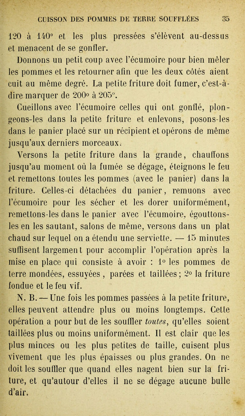 120 à 140° et les plus pressées s'élèvent au-dessus et menacent de se gonfler. Donnons un petit coup avec l'écumoire pour bien mêler les pommes et les retourner afin que les deux côtés aient cuit au même degré. La petite friture doit fumer, c'est-à- dire marquer de 200° à 205°. Cueillons avec l'écumoire celles qui ont gonflé, plon- geons-les clans la petite friture et enlevons, posons-les clans le panier placé sur un récipient et opérons de même jusqu'aux derniers morceaux. Versons la petite friture dans la grande, chauffons jusqu'au moment où la fumée se dégage, éteignons le feu et remettons toutes les pommes (avec le panier) dans la friture. Celles-ci détachées du panier, remuons avec l'écumoire pour les sécher et les dorer uniformément, remettons-les dans le panier avec l'écumoire, égouttons- les en les sautant, salons de même, versons dans un plat chaud sur lequel on a étendu une serviette. — 15 minutes suffisent largement pour accomplir l'opération après la mise en place qui consiste à avoir : 1° les pommes de terre mondées, essuyées , parées et taillées; 2° la friture fondue et le feu vif. N. B. — Une fois les pommes passées à la petite friture, elles peuvent attendre plus ou moins longtemps. Cette opération a pour but de les souffler toutes, qu'elles soient taillées plus ou moins uniformément. Il est clair que les plus minces ou les plus petites de taille, cuisent plus vivement que les plus épaisses ou plus grandes. On ne doit les souffler que quand elles nagent bien sur la fri- ture, et qu'autour d'elles il ne se dégage aucune bulle d'air.