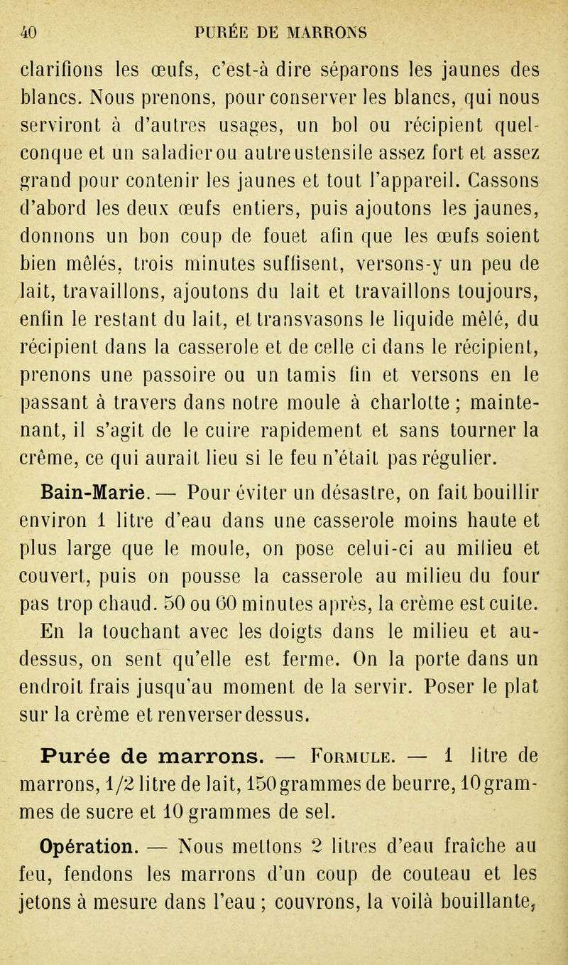 clarifions les œufs, c'est-à dire séparons les jaunes des blancs. Nous prenons, pour conserver les blancs, qui nous serviront à d'autres usages, un bol ou récipient quel- conque et un saladier ou autre ustensile assez fort et assez grand pour contenir les jaunes et tout l'appareil. Cassons d'abord les deux œufs entiers, puis ajoutons les jaunes, donnons un bon coup de fouet afin que les œufs soient bien mêlés, trois minutes suffisent, versons-y un peu de lait, travaillons, ajoutons du lait et travaillons toujours, enfin le restant du lait, et transvasons le liquide mêlé, du récipient dans la casserole et de celle ci dans le récipient, prenons une passoire ou un tamis fin et versons en le passant à travers dans notre moule à charlotte ; mainte- nant, il s'agit de le cuire rapidement et sans tourner la crème, ce qui aurait lieu si le feu n'était pas régulier. Bain-Marie. — Pour éviter un désastre, on fait bouillir environ 1 litre d'eau dans une casserole moins haute et plus large que le moule, on pose celui-ci au milieu et couvert, puis on pousse la casserole au milieu du four pas trop chaud. 50 ou 60 minutes après, la crème est cuite. En la touchant avec les doigts dans le milieu et au- dessus, on sent qu'elle est ferme. On la porte dans un endroit frais jusqu'au moment de la servir. Poser le plat sur la crème et renverser dessus. Purée de marrons. — Formule. — 1 litre de marrons, 1/2 litre de lait, 150grammes de beurre, lOgram- mes de sucre et 10 grammes de sel. Opération. — Nous mettons 2 litres d'eau fraîche au feu, fendons les marrons d'un coup de couteau et les jetons à mesure dans l'eau ; couvrons, la voilà bouillante,