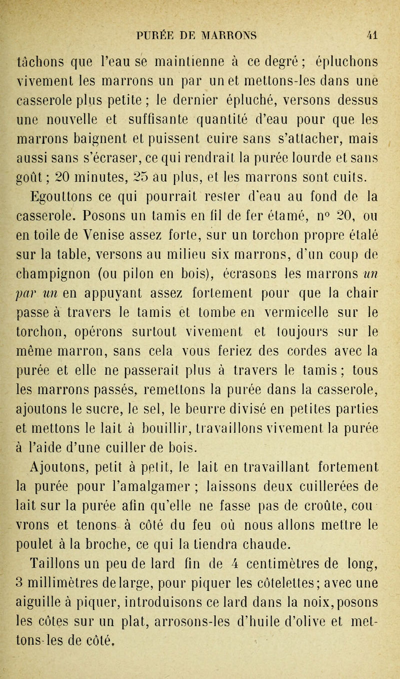 tachons que l'eau se maintienne à ce degré ; épluchons vivement les marrons un par un et mettons-les dans une casserole plus petite ; le dernier épluché, versons dessus une nouvelle et suffisante quantité d'eau pour que les marrons baignent et puissent cuire sans s'attacher, mais aussi sans s'écraser, ce qui rendrait la purée lourde et sans goût ; 20 minutes, 25 au plus, et les marrons sont cuits. Egouttons ce qui pourrait rester d'eau au fond de la casserole. Posons un tamis en fil de fer étamé, n° 20, ou en toile de Venise assez forte, sur un torchon propre étalé sur la table, versons au milieu six marrons, d'un coup de champignon (ou pilon en bois), écrasons les marrons un par un en appuyant assez fortement pour que la chair passe à travers le tamis et tombe en vermicelle sur le torchon, opérons surtout vivement et toujours sur le même marron, sans cela vous feriez des cordes avec la purée et elle ne passerait plus à travers le tamis; tous les marrons passés, remettons la purée dans la casserole, ajoutons le sucre, le sel, le beurre divisé en petites parties et mettons le lait à bouillir, travaillons vivement la purée à l'aide d'une cuiller de bois. Ajoutons, petit à pplit, le lait en travaillant fortement la purée pour l'amalgamer ; laissons deux cuillerées de lait sur la purée afin qu'elle ne fasse pas de croûte, cou vrons et tenons à côté du feu où nous allons mettre le poulet à la broche, ce qui la tiendra chaude. Taillons un peu de lard fin de 4 centimètres de long, 3 millimètres de large, pour piquer les côtelettes; avec une aiguille à piquer, introduisons ce lard dans la noix,posons les côtes sur un plat, arrosons-les d'huile d'olive et met- tons-les de côté.