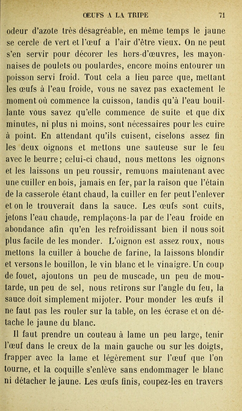odeur d'azote très désagréable, en même temps le jaune se cercle de vert et l'œuf a l'air d'être vieux. On ne peut s'en servir pour décorer les hors-d'œuvres, les mayon- naises de poulets ou poulardes, encore moins entourer un poisson servi froid. Tout cela a lieu parce que, mettant les œufs à l'eau froide, vous ne savez pas exactement le moment où commence la cuisson, tandis qu'à l'eau bouil- lante vous savez qu'elle commence de suite et que dix minutes, ni plus ni moins, sont nécessaires pour les cuire à point. En attendant qu'ils cuisent, ciselons assez fin les deux oignons et mettons une sauteuse sur le feu avec le beurre; celui-ci chaud, nous mettons les oignons et les laissons un peu roussir, remuons maintenant avec une cuiller en bois, jamais en fer, par la raison que l'étain de la casserole étant chaud, la cuiller en fer peut l'enlever et on le trouverait dans la sauce. Les œufs sont cuits, jetons l'eau chaude, remplaçons-la par de l'eau froide en abondance afin qu'en les refroidissant bien il nous soit plus facile de les monder. L'oignon est assez roux, nous mettons la cuiller à bouche de farine, la laissons blondir et versons le bouillon, le vin blanc et le vinaigre. Un coup de fouet, ajoutons un peu de muscade, un peu de mou- tarde, un peu de sel, nous retirons sur l'angle du feu, la sauce doit simplement mijoter. Pour monder les œufs il ne faut pas les rouler sur la table, on les écrase et on clé- tache le jaune du blanc. Il faut prendre un couteau à lame un peu large, tenir l'œuf dans le creux de la main gauche ou sur les doigts, frapper avec la lame et légèrement sur l'œuf que l'on tourne, et la coquille s'enlève sans endommager le blanc ni détacher le jaune. Les œufs finis, coupez-les en travers