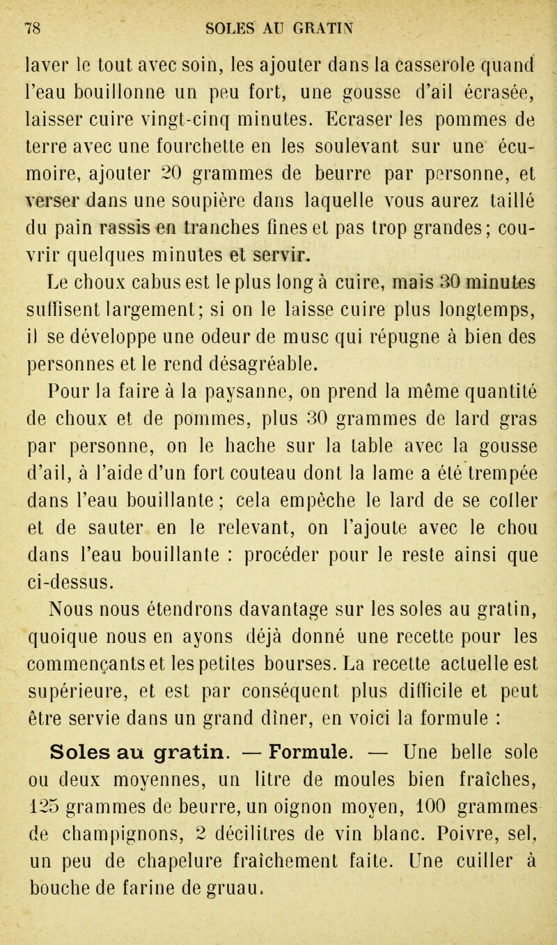 laver le tout avec soin, les ajouter dans la casserole quand l'eau bouillonne un peu fort, une gousse d'ail écrasée, laisser cuire vingt-cinq minutes. Ecraser les pommes de terre avec une fourchette en les soulevant sur une écu- moire, ajouter 20 grammes de beurre par personne, et verser dans une soupière dans laquelle vous aurez taillé du pain rassis en tranches fines et pas trop grandes; cou- vrir quelques minutes et servir. Le choux cabus est le plus long à cuire, mais 30 minutes suffisent largement ; si on le laisse cuire plus longtemps, i) se développe une odeur de musc qui répugne à bien des personnes et le rend désagréable. Pour la faire à la paysanne, on prend la même quantité de choux et de pommes, plus 30 grammes de lard gras par personne, on le hache sur la table avec la gousse d'ail, à l'aide d'un fort couteau dont la lame a été trempée dans l'eau bouillante; cela empêche le lard de se coller et de sauter en le relevant, on l'ajoute avec le chou dans l'eau bouillante : procéder pour le reste ainsi que ci-dessus. Nous nous étendrons davantage sur les soles au gratin, quoique nous en ayons déjà donné une recette pour les commençants et les petites bourses. La recette actuelle est supérieure, et est par conséquent plus difficile et peut être servie dans un grand dîner, en voici la formule : Soles au gratin. —- Formule. — Une belle sole ou deux moyennes, un litre de moules bien fraîches, 125 grammes de beurre, un oignon moyen, 100 grammes de champignons, 2 décilitres de vin blanc. Poivre, sel, un peu de chapelure fraîchement faite. Une cuiller à bouche de farine de gruau,