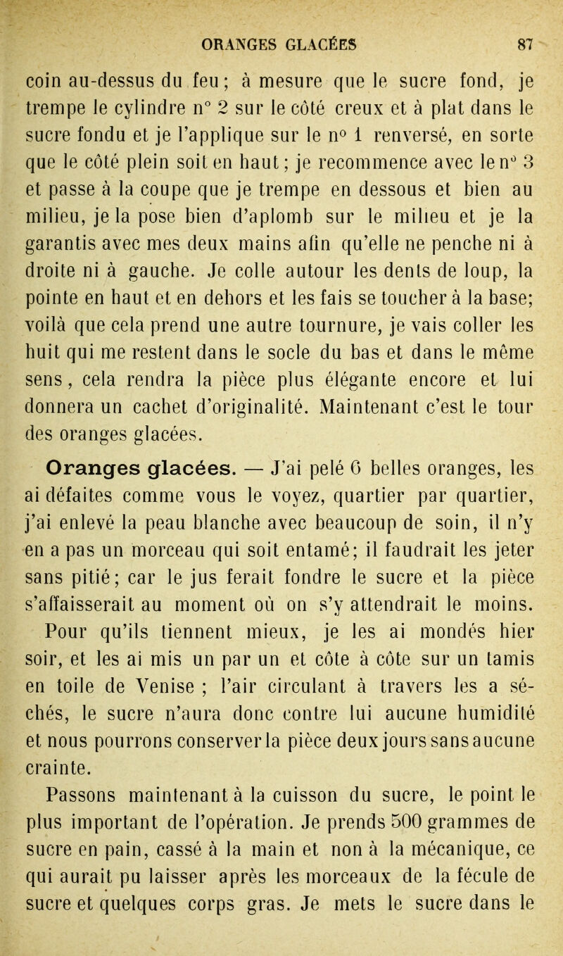 coin au-dessus du feu ; à mesure que le sucre fond, je trempe le cylindre n° 2 sur le côté creux et à plat dans le sucre fondu et je l'applique sur le n° i renversé, en sorte que le côté plein soit en haut; je recommence avec lenù 3 et passe à la coupe que je trempe en dessous et bien au milieu, je la pose bien d'aplomb sur le milieu et je la garantis avec mes deux mains afin qu'elle ne penche ni à droite ni à gauche. Je colle autour les dents de loup, la pointe en haut et en dehors et les fais se toucher à la base; voilà que cela prend une autre tournure, je vais coller les huit qui me restent dans le socle du bas et dans le même sens, cela rendra la pièce plus élégante encore et lui donnera un cachet d'originalité. Maintenant c'est le tour des oranges glacées. Oranges glacées. — J'ai pelé 6 belles oranges, les ai défaites comme vous le voyez, quartier par quartier, j'ai enlevé la peau blanche avec beaucoup de soin, il n'y en a pas un morceau qui soit entamé; il faudrait les jeter sans pitié; car le jus ferait fondre le sucre et la pièce s'affaisserait au moment où on s'y attendrait le moins. Pour qu'ils tiennent mieux, je les ai mondés hier soir, et les ai mis un par un et côte à côte sur un tamis en toile de Venise ; l'air circulant à travers les a sè- ches, le sucre n'aura donc contre lui aucune humidité et nous pourrons conserver la pièce deux jours sansaucune crainte. Passons maintenant à la cuisson du sucre, le point le plus important de l'opération. Je prends 500 grammes de sucre en pain, cassé à la main et non à la mécanique, ce qui aurait pu laisser après les morceaux de la fécule de sucre et quelques corps gras. Je mets le sucre dans le