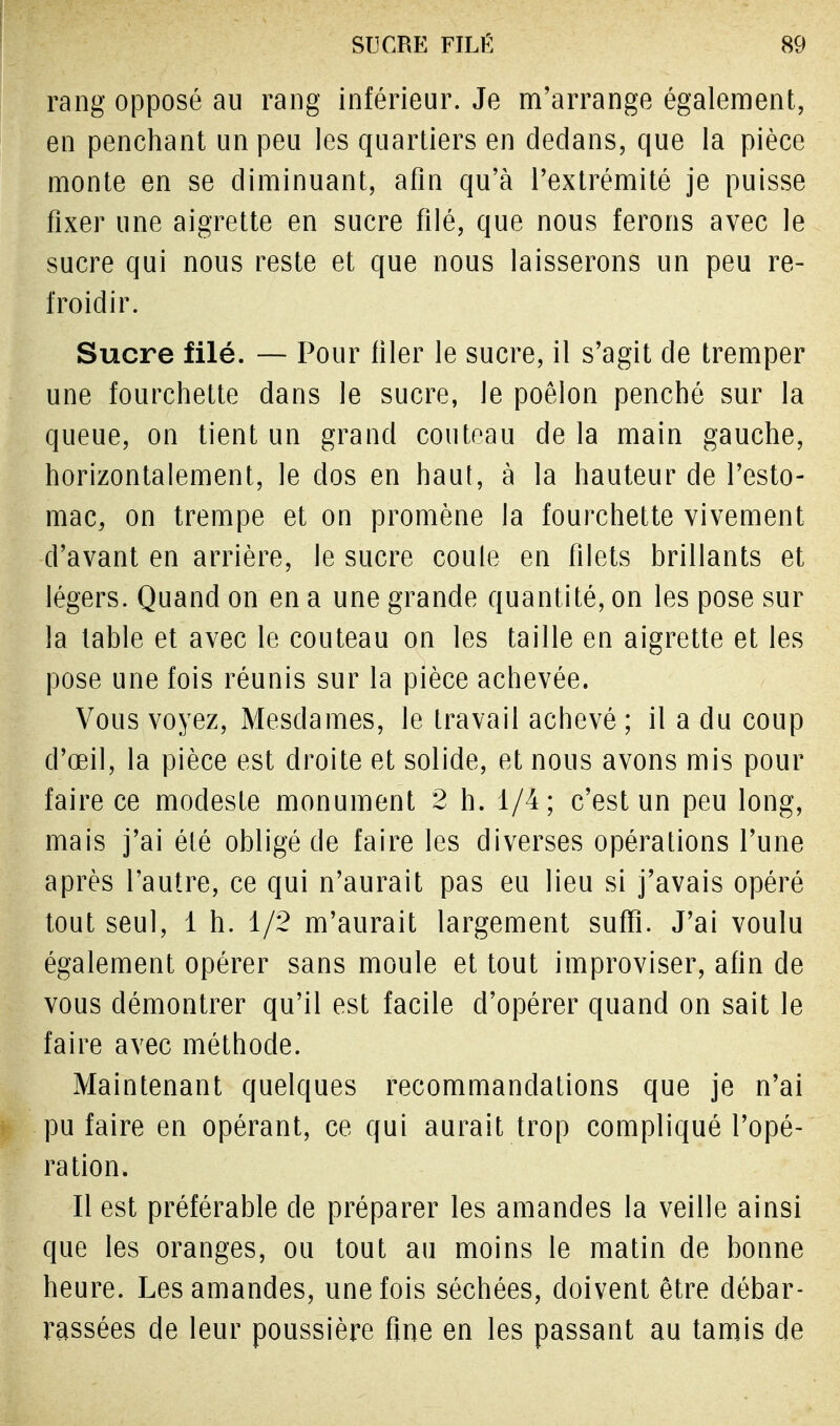 rang opposé au rang inférieur. Je m'arrange également, en penchant un peu les quartiers en dedans, que la pièce monte en se diminuant, afin qu'à l'extrémité je puisse fixer une aigrette en sucre filé, que nous ferons avec le sucre qui nous reste et que nous laisserons un peu re- froidir. Sucre filé. — Pour filer le sucre, il s'agit de tremper une fourchette dans le sucre, le poêlon penché sur la queue, on tient un grand couteau de la main gauche, horizontalement, le clos en haut, à la hauteur de l'esto- mac, on trempe et on promène Ja fourchette vivement d'avant en arrière, le sucre coule en filets brillants et légers. Quand on en a une grande quantité, on les pose sur la table et avec le couteau on les taille en aigrette et les pose une fois réunis sur la pièce achevée. Vous voyez, Mesdames, le travail achevé ; il a du coup cl'œil, la pièce est droite et solide, et nous avons mis pour faire ce modeste monument 2 h. 1/4 ; c'est un peu long, mais j'ai été obligé de faire les diverses opérations l'une après l'autre, ce qui n'aurait pas eu lieu si j'avais opéré tout seul, 1 h. 1/2 m'aurait largement suffi. J'ai voulu également opérer sans moule et tout improviser, afin de vous démontrer qu'il est facile d'opérer quand on sait le faire avec méthode. Maintenant quelques recommandations que je n'ai pu faire en opérant, ce qui aurait trop compliqué l'opé- ration. Il est préférable de préparer les amandes la veille ainsi que les oranges, ou tout au moins le matin de bonne heure. Les amandes, une fois séchées, doivent être débar- rassées de leur poussière fine en les passant au tamis de