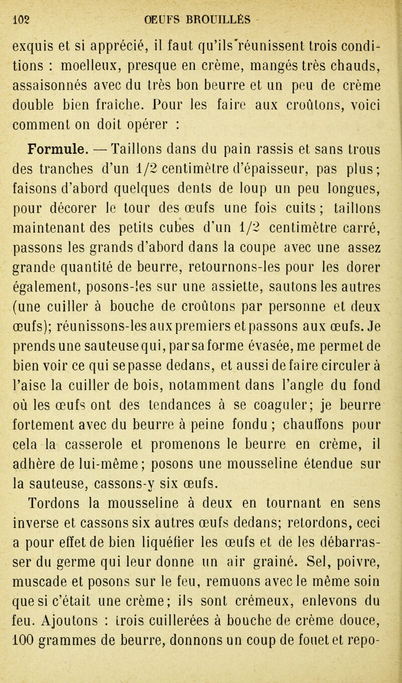 exquis et si apprécié, il faut qu'ils'réunissent trois condi- tions : moelleux, presque en crème, mangés très chauds, assaisonnés avec du très bon beurre et un peu de crème double bien fraîche. Pour les faire aux croûtons, voici comment on doit opérer : Formule. — Taillons dans du pain rassis et sans trous des tranches d'un 1/2 centimètre d'épaisseur, pas plus; faisons d'abord quelques dents de loup un peu longues, pour décorer le tour des œufs une fois cuits; taillons maintenant des petits cubes d'un 1/2 centimètre carré, passons les grands d'abord dans la coupe avec une assez grande quantité de beurre, retournons-les pour les dorer également, posons-les sur une assiette, sautons les autres (une cuiller à bouche de croûtons par personne et deux œufs); réunissons-les aux premiers et passons aux œufs. Je prends une sauteuse qui, par sa forme évasée, me permet de bien voir ce qui se passe dedans, et aussi de faire circuler à l'aise la cuiller de bois, notamment dans l'angle du fond où les œufs ont des tendances à se coaguler; je beurre fortement avec du beurre à peine fondu; chauffons pour cela la casserole et promenons le beurre en crème, il adhère de lui-même; posons une mousseline étendue sur la sauteuse, cassons-y six œufs. Tordons la mousseline à deux en tournant en sens inverse et cassons six autres œufs dedans; retordons, ceci a pour effet de bien liquéfier les œufs et de les débarras- ser du germe qui leur donne un air grainé. Sel, poivre, muscade et posons sur le feu, remuons avec le même soin que si c'était une crème; ils sont crémeux, enlevons du feu. Ajoutons : trois cuillerées à bouche de crème douce, 100 grammes de beurre, donnons un coup de fouet et repo-