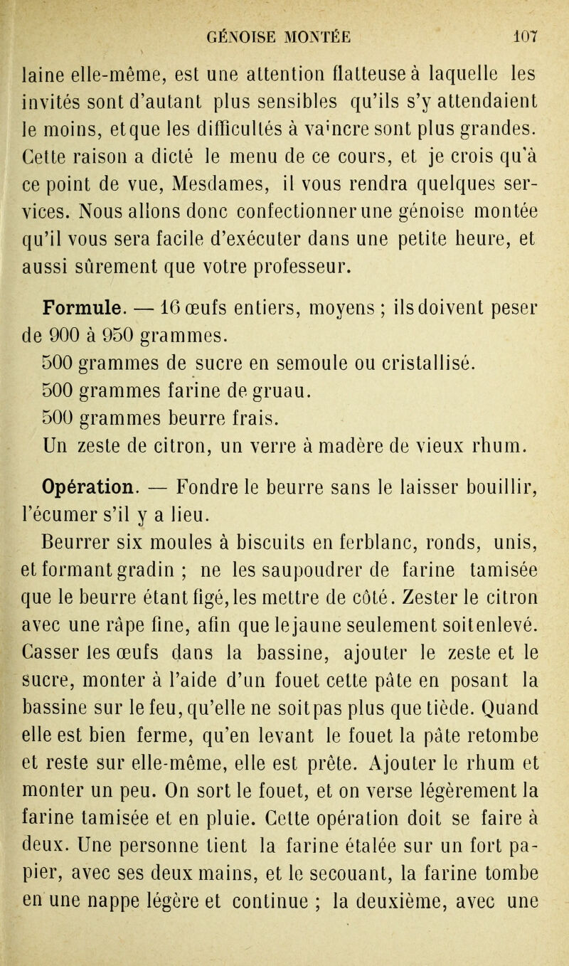 laine elle-même, est une attention flatteuse à laquelle les invités sont d'autant plus sensibles qu'ils s'y attendaient le moins, etque les difficultés à vamcre sont plus grandes. Cette raison a dicté le menu de ce cours, et je crois qu'à ce point de vue, Mesdames, il vous rendra quelques ser- vices. Nous allons donc confectionner une génoise montée qu'il vous sera facile d'exécuter dans une petite heure, et aussi sûrement que votre professeur. Formule. — 16 œufs entiers, moyens ; ils doivent peser de 900 à 950 grammes. 500 grammes de sucre en semoule ou cristallisé. 500 grammes farine de gruau. 500 grammes beurre frais. Un zeste de citron, un verre à madère de vieux rhum. Opération. — Fondre le beurre sans le laisser bouillir, l'écumer s'il y a lieu. Beurrer six moules à biscuits en ferblanc, ronds, unis, et formant gradin ; ne les saupoudrer de farine tamisée que le beurre étant figé, les mettre de côté. Zester le citron avec une râpe fine, afin que le jaune seulement soitenlevé. Casser les œufs dans la bassine, ajouter le zeste et le sucre, monter à l'aide d'un fouet cette pâte en posant la bassine sur le feu, qu'elle ne soitpas plus que tiède. Quand elle est bien ferme, qu'en levant le fouet la pâte retombe et reste sur elle-même, elle est prête. Ajouter le rhum et monter un peu. On sort le fouet, et on verse légèrement la farine tamisée et en pluie. Cette opération doit se faire à deux. Une personne tient la farine étalée sur un fort pa- pier, avec ses deux mains, et le secouant, la farine tombe en une nappe légère et continue ; la deuxième, avec une