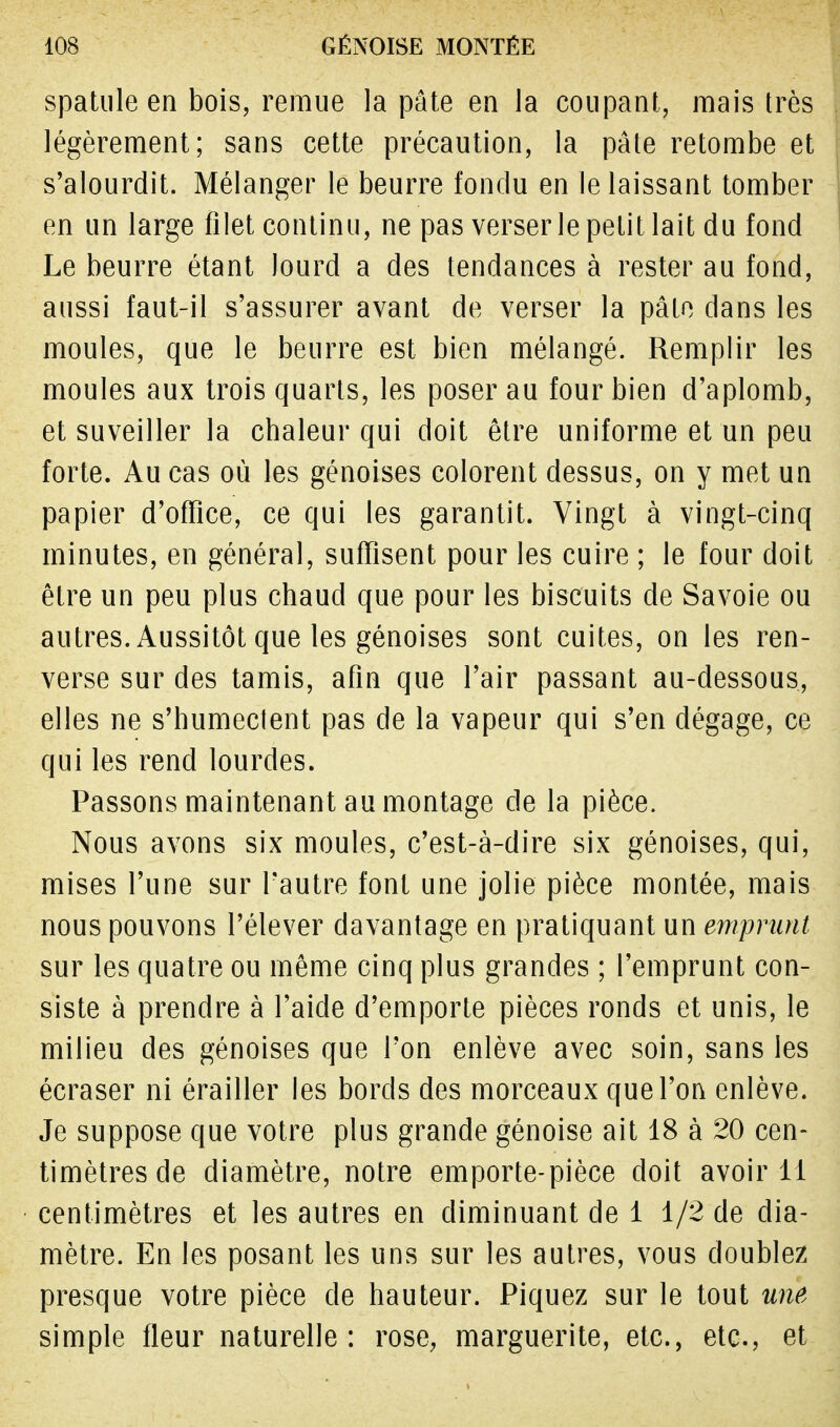 spatule en bois, remue la pâte en la coupant, mais très légèrement; sans cette précaution, la pâte retombe et s'alourdit. Mélanger le beurre fondu en le laissant tomber en un large filet continu, ne pas verser le petit lait du fond Le beurre étant lourd a des tendances à rester au fond, ' aussi faut-il s'assurer avant de verser la pâte dans les moules, que le beurre est bien mélangé. Remplir les moules aux trois quarts, les poser au four bien d'aplomb, et suveiller la chaleur qui doit être uniforme et un peu forte. Au cas où les génoises colorent dessus, on y met un papier d'office, ce qui les garantit. Vingt à vingt-cinq minutes, en général, suffisent pour les cuire ; le four doit être un peu plus chaud que pour les biscuits de Savoie ou autres. Aussitôt que les génoises sont cuites, on les ren- verse sur des tamis, afin que l'air passant au-dessous, elles ne s'humectent pas de la vapeur qui s'en dégage, ce qui les rend lourdes. Passons maintenant au montage de la pièce. Nous avons six moules, c'est-à-dire six génoises, qui, mises l'une sur l'autre font une jolie pièce montée, mais nous pouvons l'élever davantage en pratiquant un emprunt sur les quatre ou même cinq plus grandes ; l'emprunt con- siste à prendre à l'aide d'emporté pièces ronds et unis, le milieu des génoises que l'on enlève avec soin, sans les écraser ni érailler les bords des morceaux que l'on enlève. Je suppose que votre plus grande génoise ait 18 à 20 cen- timètres de diamètre, notre emporte-pièce doit avoir 11 centimètres et les autres en diminuant de 1 1/2 de dia- mètre. En les posant les uns sur les autres, vous doublez presque votre pièce de hauteur. Piquez sur le tout une simple fleur naturelle: rose, marguerite, etc., etc., et