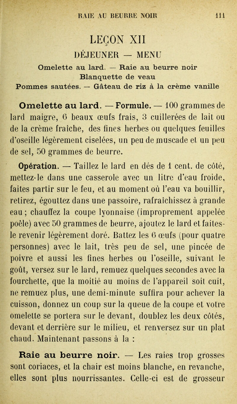 LEÇON XII DÉJEUNER — MENU Omelette au lard. — Raie au beurre noir Blanquette de veau Pommes sautées. — Gâteau de riz à la crème vanille Omelette au lard. — Formule. — 100 grammes de lard maigre, 6 beaux œufs frais, 3 cuillerées de lait ou de la crème fraîche, des fines herbes ou quelques feuilles d'oseille légèrement ciselées, un peu de muscade el. un peu de sel, 50 grammes de beurre. Opération. — Taillez le lard en dés de 1 cent, de côté, mettez-le dans une casserole avec un litre d'eau froide, faites partir sur le feu, et au moment où l'eau va bouillir, retirez, égouttez dans une passoire, rafraîchissez à grande eau; chauffez la coupe lyonnaise (improprement appelée poêle) avec 50 grammes de beurre, ajoutez le lard et faites- le revenir légèrement doré. Battez les 6 œufs (pour quatre personnes) avec le lait, très peu de sel, une pincée de poivre et aussi les fines herbes ou l'oseille, suivant le goût, versez sur le lard, remuez quelques secondes avec la fourchette, que la moitié au moins de l'appareil soit cuit, ne remuez plus, une demi-minute suffira pour achever la cuisson, donnez un coup sur la queue de la coupe et votre omelette se portera sur le devant, doublez les deux côtés, devant et derrière sur le milieu, et renversez sur un plat chaud. Maintenant passons à la : Raie au beurre noir. — Les raies trop grosses sont coriaces, et la chair est moins blanche, en revanche, elles sont plus nourrissantes. Celle-ci est de grosseur