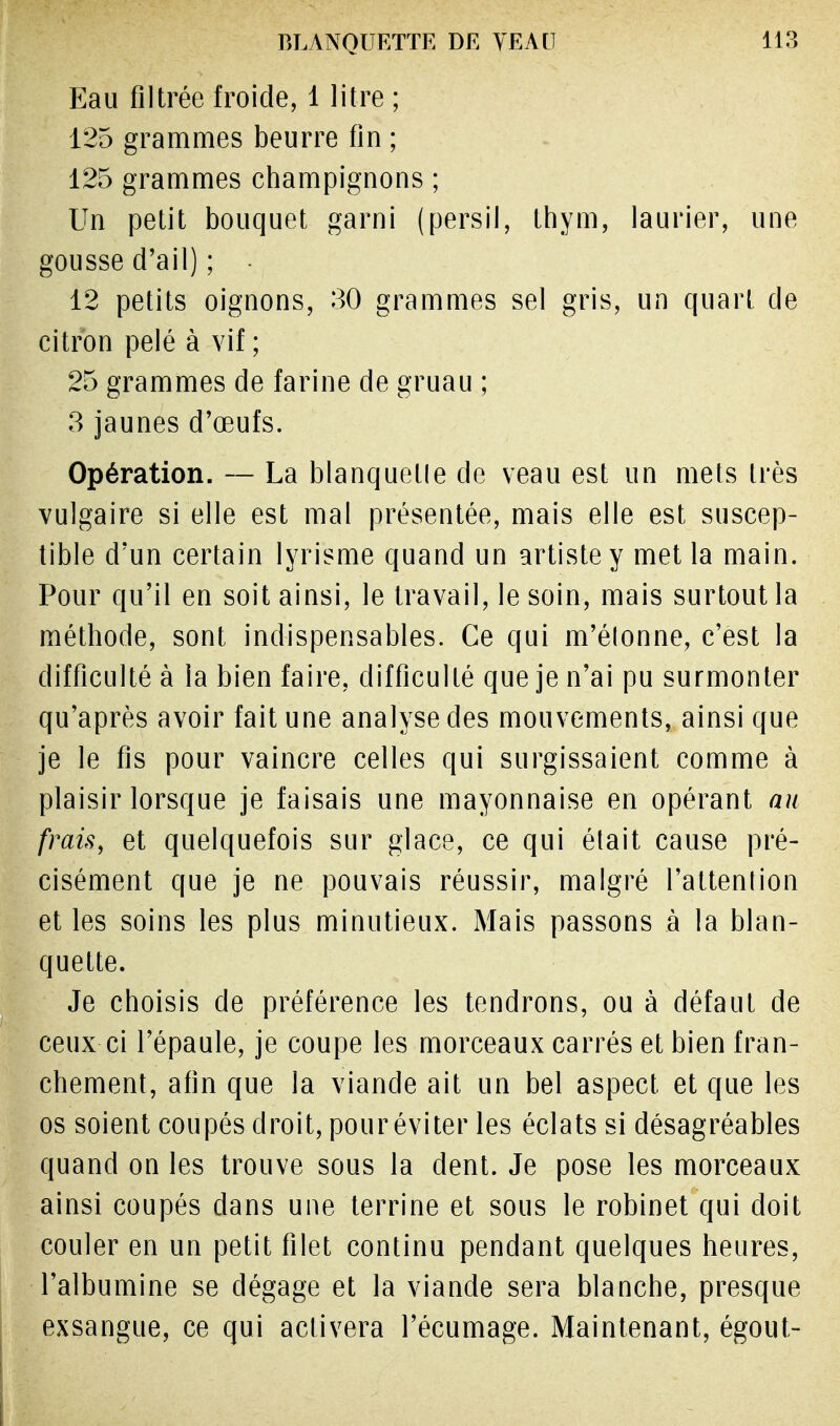 Eau filtrée froide, 1 litre ; 125 grammes beurre fin ; 125 grammes champignons ; Un petit bouquet garni (persil, thym, laurier, une gousse d'ail) ; 12 petits oignons, 30 grammes sel gris, un quart de citron pelé à vif ; 25 grammes de farine de gruau ; 3 jaunes d'œufs. Opération. — La blanquetle de veau est un mets très vulgaire si elle est mal présentée, mais elle est suscep- tible d'un certain lyrisme quand un artiste y met la main. Pour qu'il en soit ainsi, le travail, le soin, mais surtout la méthode, sont indispensables. Ce qui m'étonne, c'est la difficulté à la bien faire, difficulté que je n'ai pu surmonter qu'après avoir fait une analyse des mouvements, ainsi que je le fis pour vaincre celles qui surgissaient comme à plaisir lorsque je faisais une mayonnaise en opérant au frais, et quelquefois sur glace, ce qui était cause pré- cisément que je ne pouvais réussir, malgré l'attention et les soins les plus minutieux. Mais passons à la blan- quette. Je choisis de préférence les tendrons, ou à défaut de ceux-ci l'épaule, je coupe les morceaux carrés et bien fran- chement, afin que la viande ait un bel aspect et que les os soient coupés droit, pour éviter les éclats si désagréables quand on les trouve sous la dent. Je pose les morceaux ainsi coupés dans une terrine et sous le robinet qui doit couler en un petit filet continu pendant quelques heures, l'albumine se dégage et la viande sera blanche, presque exsangue, ce qui activera l'écumage. Maintenant, égout-