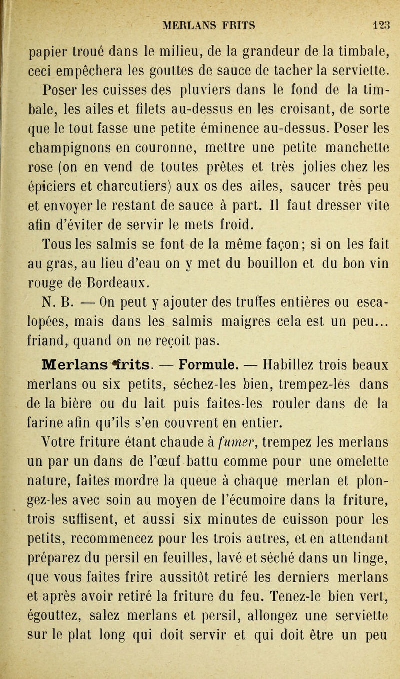 papier troué dans le milieu, de la grandeur de la timbale, ceci empêchera les gouttes de sauce de tacher la serviette. Poser les cuisses des pluviers dans le fond de la tim- bale, les ailes et filets au-dessus en les croisant, de sorte que le tout fasse une petite éminence au-dessus. Poser les champignons en couronne, mettre une petite manchette rose (on en vend de toutes prêtes et très jolies chez les épiciers et charcutiers) aux os des ailes, saucer très peu et envoyer le restant de sauce à part. Il faut dresser vite afin d'éviter de servir le mets froid. Tous les salmis se font de la même façon ; si on les fait au gras, au lieu d'eau on y met du bouillon et du bon vin rouge de Bordeaux. N. B. — On peut y ajouter des truffes entières ou esca- lopées, mais dans les salmis maigres cela est un peu... friand, quand on ne reçoit pas. Merlans ffrits. — Formule. — Habillez trois beaux merlans ou six petits, séchez-les bien, trempez-lés dans de la bière ou du lait puis faites-les rouler dans de la farine afin qu'ils s'en couvrent en entier. Votre friture étant chaude à fumer, trempez les merlans un par un dans de l'œuf battu comme pour une omelette nature, faites mordre la queue à chaque merlan et plon- gez-les avec soin au moyen de l'écumoire dans la friture, trois suffisent, et aussi six minutes de cuisson pour les petits, recommencez pour les trois autres, et en attendant préparez du persil en feuilles, lavé et séché dans un linge, que vous faites frire aussitôt retiré les derniers merlans et après avoir retiré la friture du feu. Tenez-le bien vert, égouttez, salez merlans et persil, allongez une serviette sur le plat long qui doit servir et qui doit être un peu