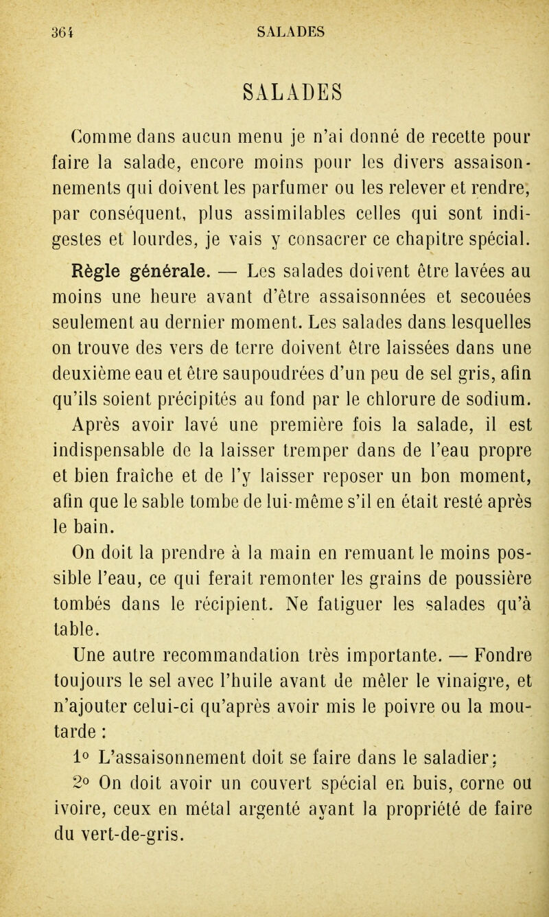 SALADES Comme dans aucun menu je n'ai donné de recette pour faire la salade, encore moins pour les divers assaison- nements qui doivent les parfumer ou les relever et rendre, par conséquent, plus assimilables celles qui sont indi- gestes et lourdes, je vais y consacrer ce chapitre spécial. Règle générale. — Les salades doivent être lavées au moins une heure avant d'être assaisonnées et secouées seulement au dernier moment. Les salades dans lesquelles on trouve des vers de terre doivent être laissées dans une deuxième eau et être saupoudrées d'un peu de sel gris, afin qu'ils soient précipités au fond par le chlorure de sodium. Après avoir lavé une première fois la salade, il est indispensable de la laisser tremper dans de l'eau propre et bien fraîche et de l'y laisser reposer un bon moment, afin que le sable tombe de lui-même s'il en était resté après le bain. On doit la prendre à la main en remuant le moins pos- sible l'eau, ce qui ferait remonter les grains de poussière tombés dans le récipient. Ne fatiguer les salades qu'à table. Une autre recommandation très importante. — Fondre toujours le sel avec l'huile avant de mêler le vinaigre, et n'ajouter celui-ci qu'après avoir mis le poivre ou la mou- tarde : 1° L'assaisonnement doit se faire dans le saladier; 2° On doit avoir un couvert spécial en buis, corne ou ivoire, ceux en métal argenté ayant la propriété de faire du vert-de-gris.