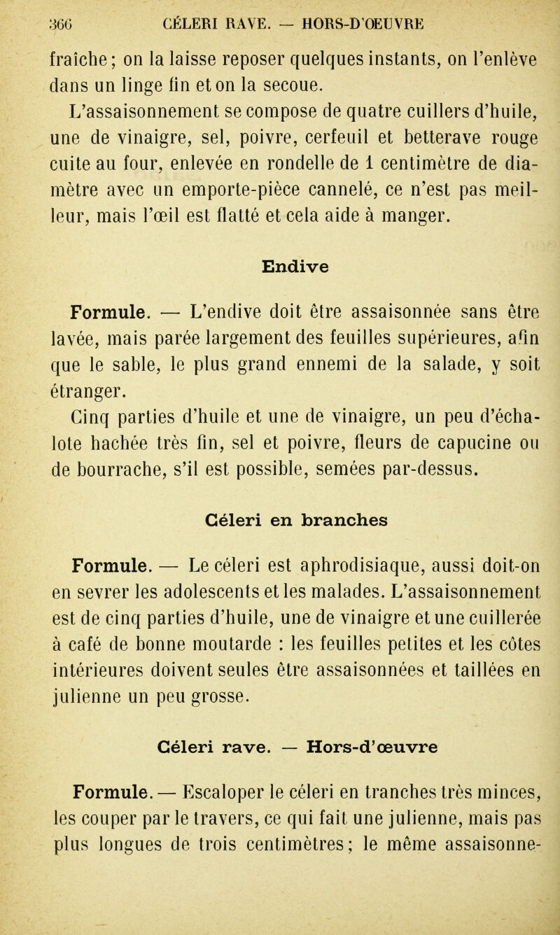 fraîche ; on la laisse reposer quelques instants, on l'enlève dans un linge fin et on la secoue. L'assaisonnement se compose de quatre cuillers d'huile, une de vinaigre, sel, poivre, cerfeuil et betterave rouge cuite au four, enlevée en rondelle de 1 centimètre de dia- mètre avec un emporte-pièce cannelé, ce n'est pas meil- leur, mais l'œil est flatté et cela aide à manger. Endive Formule. — L'endive doit être assaisonnée sans être lavée, mais parée largement des feuilles supérieures, afln que le sable, le plus grand ennemi de la salade, y soit étranger. Cinq parties d'huile et une de vinaigre, un peu d'écha- lote hachée très fin, sel et poivre, fleurs de capucine ou de bourrache, s'il est possible, semées par-dessus. Céleri en branches Formule. — Le céleri est aphrodisiaque, aussi doit-on en sevrer les adolescents et les malades. L'assaisonnement est de cinq parties d'huile, une de vinaigre et une cuillerée à café de bonne moutarde : les feuilles petites et les côtes intérieures doivent seules être assaisonnées et taillées en julienne un peu grosse. Céleri rave. — Hors-d'œuvre Formule. — Escaloper le céleri en tranches très minces, les couper par le travers, ce qui fait une julienne, mais pas plus longues de trois centimètres; le même assaisonne-