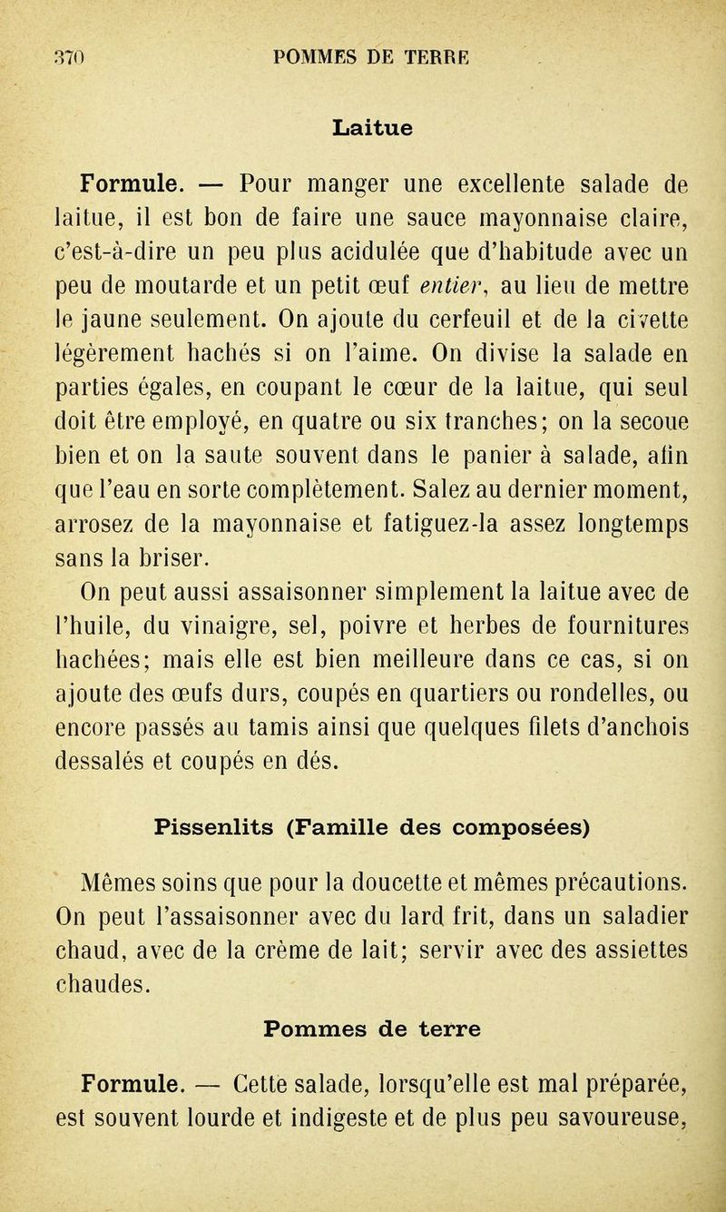 Laitue Formule. — Pour manger une excellente salade de laitue, il est bon de faire une sauce mayonnaise claire, c'est-à-dire un peu plus acidulée que d'habitude avec un peu de moutarde et un petit œuf entier, au lieu de mettre le jaune seulement. On ajoute du cerfeuil et de la civette légèrement hachés si on l'aime. On divise la salade en parties égales, en coupant le cœur de la laitue, qui seul doit être employé, en quatre ou six tranches; on la secoue bien et on la saute souvent dans le panier à salade, afin que l'eau en sorte complètement. Salez au dernier moment, arrosez de la mayonnaise et fatiguez-la assez longtemps sans la briser. On peut aussi assaisonner simplement la laitue avec de l'huile, du vinaigre, sel, poivre et herbes de fournitures hachées; mais elle est bien meilleure dans ce cas, si on ajoute des œufs durs, coupés en quartiers ou rondelles, ou encore passés au tamis ainsi que quelques filets d'anchois dessalés et coupés en dés. Pissenlits (Famille des composées) Mêmes soins que pour la doucette et mêmes précautions. On peut l'assaisonner avec du lard frit, dans un saladier chaud, avec de la crème de lait; servir avec des assiettes chaudes. Pommes de terre Formule. — Cette salade, lorsqu'elle est mal préparée, est souvent lourde et indigeste et de plus peu savoureuse,
