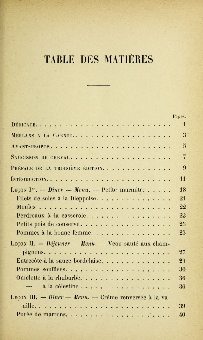 TABLE DES MATIÈRES Pages. dédicace 1 Merlans a la Carnot 3 Ayant-propos S Saucisson de cheval 7 Préface de la troisième édition 9 Introduction Il Leçon Ire. — Dîner — Menu. — Petite marmite 18 Filets de soles à la Dieppoise 21 Moules 22 Perdreaux à la casserole 23 Petits pois de conserve 25 Pommes à la bonne femme 25 Leçon II. — déjeuner — Menu. — Veau sauté aux cham- pignons 27 Entrecôte à la sauce bordelaise 29 Pommes soufflées 30 Omelette à la rhubarbe 36 — à la célestine 36 Leçon III. — Dîner — Menu. — Crème renversée à la va- nille 39 Purée de marrons 40
