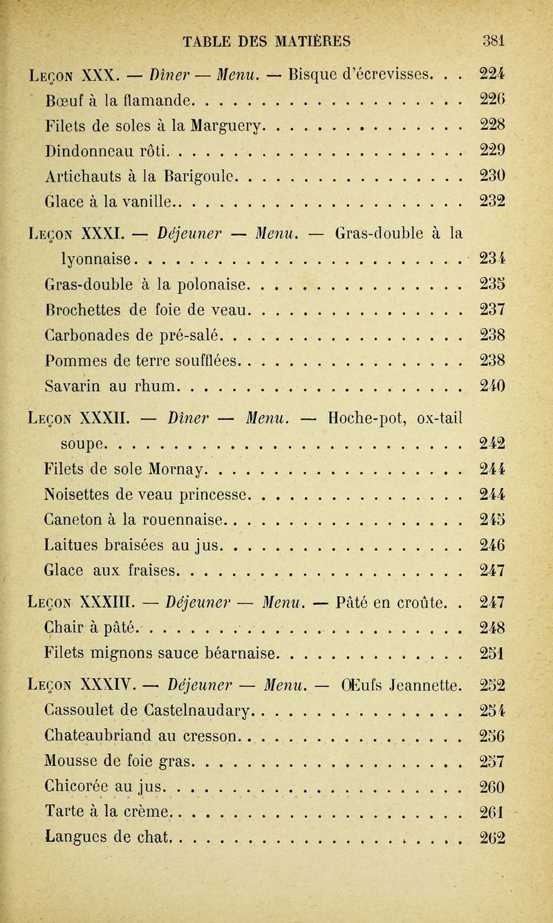 Leçon XXX. — Dîner — Menu. — Bisque d'éerevisses. . . 224 Bœuf à la flamande 226 Filets de soles à la Marguery 228 Dindonneau rôti 229 Artichauts à la Barigoule 230 Glace à la vanille 232 Leçon XXXI. — Déjeuner — Menu. — Gras-double à la lyonnaise 234 Gras-double à la polonaise 235 Brochettes de foie de veau 237 Carbon ad es de pré-salé 238 Pommes de terre soufflées 238 Savarin au rhum 240 Leçon XXXII. — Dîner — Menu. — Hoche-pot, ox-tail soupe 242 Filets de sole Mornay 244 Noisettes de veau princesse 244 Caneton à la rouennaise 245 Laitues braisées au jus 246 Glace aux fraises 247 Leçon XXXIII. — Déjeuner — Menu. — Pâté en croûte. . 247 Chair à pâté. 248 Filets mignons sauce béarnaise 251 Leçon XXXIV. — Déjeuner — Menu. — OEufs Jeannette. 252 Cassoulet de Castelnaudary 254 Chateaubriand au cresson. 256 Mousse de foie gras 257 Chicorée au jus 260 Tarte à la crème. 261 Langues de chat 262