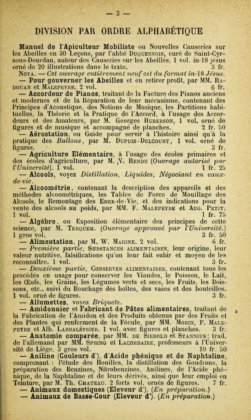 DIVISION PAR ORDRE ALPHABÉTIQUE Manuel de l'Apiculteur Mobiliste ou Nouvelles Causeries sur les Abeilles en 30 Leçons, par l'abbé Duquesnois, curé de Saint-Cyr- sous-Dourdan, auteur des Causeries sur les Abeilles, 1 vol. in-18 jésus orné de 20 illustrations dans le texte. 3 fr. Nota. — Cet ouvrage entièremen t neuf est du format in-18 Jésus. — Pour gouverner les Abeilles et en retirer profit, par MM. Ra- douan et Malepeyre. 2 vol. 6 fr. — Accordeur de Pianos, traitant de la Facture des Pianos anciens et modernes et de la Réparation de leur mécanisme, contenant des Principes d'Acoustique, des Notions de Musique, les Partitions habi- tuelles, la Théorie et la Pratique de l'Accord, à l'usage des Accor- deurs et des Amateurs, par M. Georges Huberson, 1 vol. orné de figures et de musique et accompagné de planches. 2 fr. 50 — Aérostation, ou Guide pour servir à l'histoire ainsi qu'à la pratique des Ballons, par M. Dupuis-Delcourt, 1 vol. orné de figures. 3 fr. — Agriculture Elémentaire, à l'usage des écoles primaires et des écoles d'agriculture, par M. [V. Rendu (Ouvrage autorisé par VUniversité). 1 vol. 1 fr. 25 — Alcools, voyez Distillation, Liquides, Négociant en eaux- de-vie. — Alcoométrie, contenant la description des appareils et des méthodes alcoométriques, les Tables de Force de Mouillage des Alcools, le Remontage des Eaux-de-Vie, et des indications pour la vente des alcools au poids, par MM. F. Malepeyre et Aug. Petit. 1 vol. 1 fr. 75 — Algèbre, ou Exposition élémentaire des principes de cette science, par M. Terquem. (Ouvrage approuvé par l'Université.) 1 gros vol. 3 fr. 50 — Alimentation, par M. W. Maigne. 2 vol. 6 fr. — Première partie, Substances alimentaires, leur origine, leur valeur nutritive, falsifications qu'on leur fait subir et moyen de les reconnaître. 1 vol. 3 fr. — Deuxième partie, Conserves alimentaires, contenant tous les procédés en usage pour conserver les Viandes, le Poisson, le Lait, les Œufs, les Grains, les Légumes verts et secs, les Fruits, les Bois- sons, etc., suivi du Bouchage des boîtes, des vases et des bouteilles. 1 vol. orné de figures. 3 fr. — Allumettes, voyez Briquets. — Amidonnier et Fabricant de Pâtes alimentaires, traitant de la Fabrication de l'Amidon et des Produits obtenus par des Fruits et des Plantes qui renferment de la Fécule, par MM. Morin, F. Male- peyre et Alb. Larbalétrier. 1 vol. avec figures et planches. 3 fr. — Anatomie comparée, par MM. de Siebold et Stannius; trad. de l'allemand par MM. Spring et Lagordaire, professeurs à l'Univer- sité de Liège. 3 gros vol. 10 fr. 50 — Aniline (Couleurs d'), d'Acide phénique et de Naphtaline, comprenant : l'étude des Houilles, la distillation des Goudrons, la préparation des Benzines, Nitrobenzines, Anilines, de l'Acide phé- nique, de la Naphtaline et de leurs dérivés, ainsi que leur emploi en Teinture, par M. Th. Château. 2 forts vol. ornés de figures. 7 fr. — Animaux domestiques (Eleveur d'). (En préparation.) — Animaux de Basse-Cour (Eleveur d'). (En préparation.)