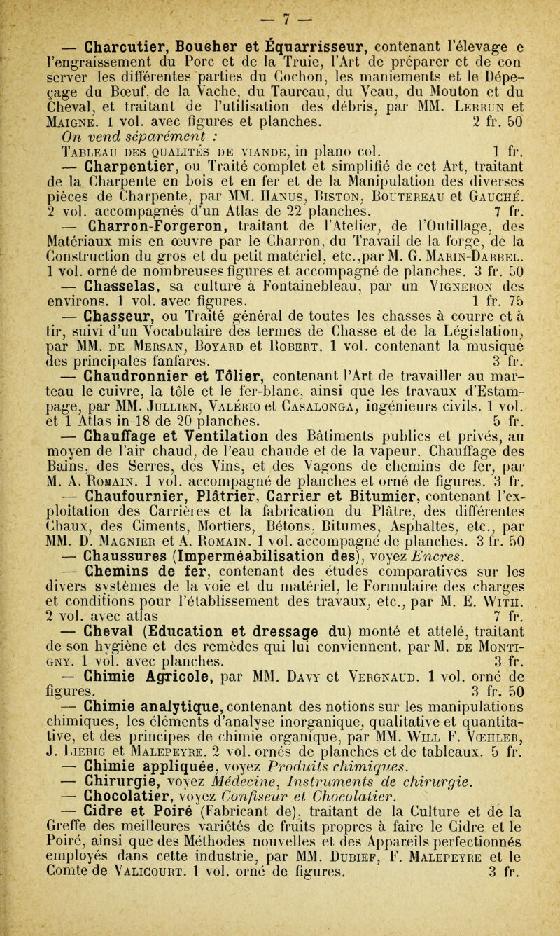 — Charcutier, Boueher et Équarrisseur, contenant l'élevage e l'engraissement du Porc et de la Truie, l'Art de préparer et de con server les différentes parties du Cochon, les maniements et le Dépe- çage du Bœuf, de la Vache; du Taureau, du Veau, du Mouton et du Cheval, et traitant de l'utilisation des débris, par MM. Lebrun et Maigne. 1 vol. avec figures et planches. 2 fr. 50 On vend séparément : Tableau des qualités de viande, in piano col. 1 fr. — Charpentier, ou Traité complet et simplifié de cet Art, traitant de la Charpente en bois et en fer et de la Manipulation des diverses pièces de Charpente, par MM. Hanus, Biston, Boutereau et Gauche. 2 vol. accompagnés d'un Atlas de 22 planches. 7 fr. — Charron-Forgeron, traitant de l'Atelier, de l'Outillage, des Matériaux mis en œuvre par le Charron, du Travail de la forge, de la Construction du gros et du petit matériel, etc.,par M. G. Marin-Darbel. 1 vol. orné de nombreuses figures et accompagné de planches. 3 fr. 50 — Chasselas, sa culture à Fontainebleau, par un Vigneron des environs. 1 vol. avec figures. 1 fr. 75 — Chasseur, ou Traité général de toutes les chasses à courre et à tir, suivi d'un Vocabulaire des termes de Chasse et de la Législation, par MM. de Mersan, Boyard et Bobert. 1 vol. contenant la musique des principales fanfares. 3 fr. — Chaudronnier et Tôlier, contenant l'Art de travailler au mar- teau le cuivre, la tôle et le fer-blanc, ainsi que les travaux d'Estam- page, par MM. Jullien, Valério et Casalonga, ingénieurs civils. 1 vol. et 1 Atlas in-18 de 20 planches. 5 fr. — Chauffage et Ventilation des Bâtiments publics et privés, au moyen de l'air chaud, de l'eau chaude et de la vapeur. Chauffage des Bains, des Serres, des Vins, et des Vagons de chemins de fer, par M. A. Bomain. 1 vol. accompagné de planches et orné de figures. 3 fr. — Chaufournier, Plâtrier, Carrier et Bitumier, contenant l'ex- ploitation des Carrières et la fabrication du Plâtre, des différentes Chaux, des Ciments, Mortiers, Bétons, Bitumes, Asphaltes, etc., par MM. D. Magnier et A. Bomain. 1 vol. accompagné de planches. 3 fr. 50 — Chaussures (Imperméabilisation des), voyez Encres. — Chemins de fer, contenant des études comparatives sur les divers systèmes de la voie et du matériel, le Formulaire des charges et conditions pour rétablissement des travaux, etc., par M. E. With. 2 vol. avec atlas 7 fr. — Cheval (Education et dressage du) monté et attelé, traitant de son hygiène et des remèdes qui lui conviennent, par M. de Monti- gny. 1 vol. avec planches. 3 fr. — Chimie Agricole, par MM. Davy et Vergnaud. 1 vol. orné de figures. 3 fr. 50 — Chimie analytique, contenant des notions sur les manipulations chimiques, les éléments d'analyse inorganique, qualitative et quantita- tive, et des principes de chimie organique, par MM. Will F. Vœhler, J. Liebig et Malepeyre. 2 vol. ornés de planches et de tableaux. 5 fr. — Chimie appliquée, voyez Produits chimiques. — Chirurgie, voyez Médecine, Instruments de chirurgie. — Chocolatier, voyez Confiseur et Chocolatier. — Cidre et Poiré (Fabricant de), traitant de la Culture et de la Greffe des meilleures variétés de fruits propres à faire le Cidre et le Poiré, ainsi que des Méthodes nouvelles et des Appareils perfectionnés employés dans cette industrie, par MM. Dubief, F. Malepeyre et le Comte de Valigourt. 1 vol. orné de figures. 3 fr.