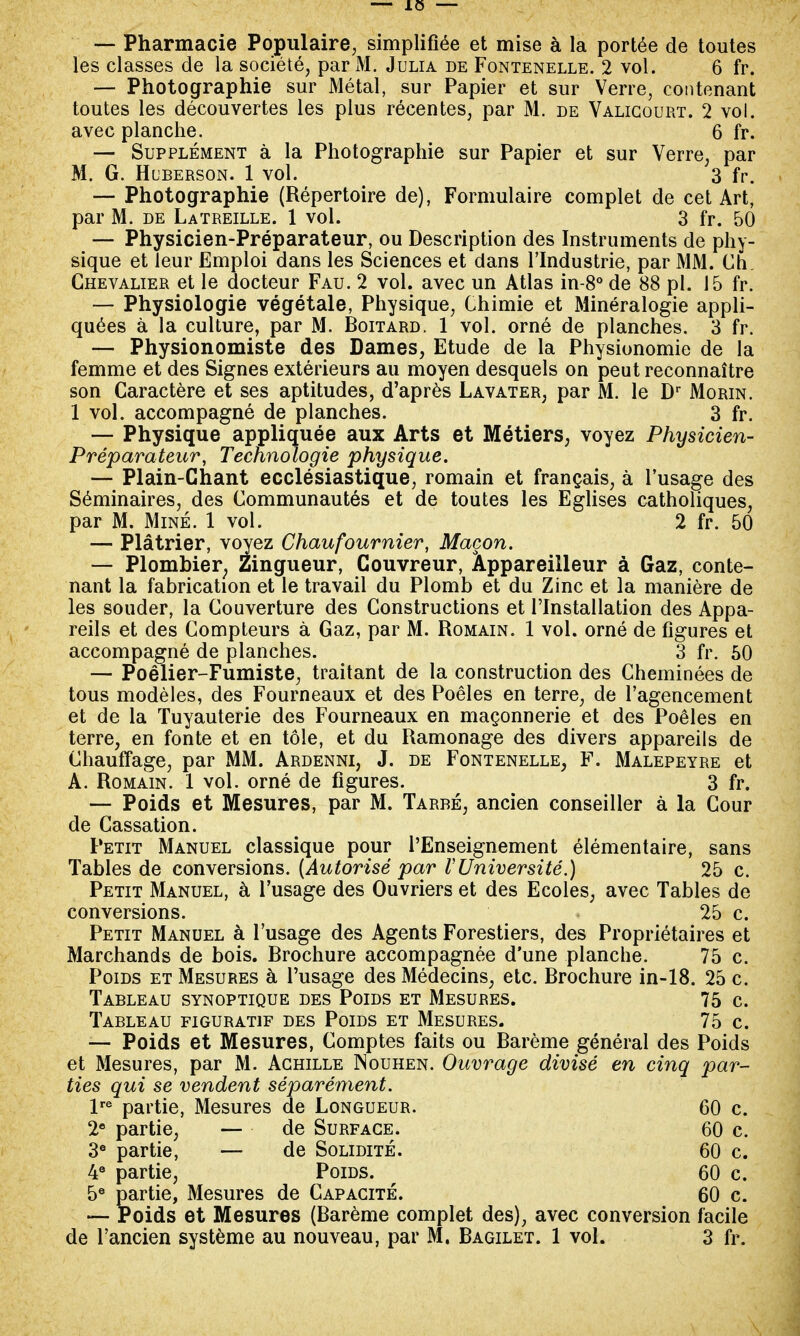 — Pharmacie Populaire, simplifiée et mise à la portée de toutes les classes de la société, par M. Julia de Fontenelle. 2 vol. 6 fr. — Photographie sur Métal, sur Papier et sur Verre, contenant toutes les découvertes les plus récentes, par M. de Valigourt. 2 vol. avec planche. 6 fr. — Supplément à la Photographie sur Papier et sur Verre, par M. G. Huberson. 1 vol. 3 fr. — Photographie (Répertoire de), Formulaire complet de cet Art, par M. de Latreille. 1 vol. 3 fr. 50 — Physicien-Préparateur, ou Description des Instruments de phy- sique et leur Emploi dans les Sciences et dans l'Industrie, par MM. Ch. Chevalier et le docteur Fau. 2 vol. avec un Atlas in-8° de 88 pl. 15 fr. — Physiologie végétale, Physique, Chimie et Minéralogie appli- quées à la culture, par M. Boitard. 1 vol. orné de planches. 3 fr. — Physionomiste des Dames, Etude de la Physionomie de la femme et des Signes extérieurs au moyen desquels on peut reconnaître son Caractère et ses aptitudes, d'après Lavater, par M. le Dr Morin. 1 vol. accompagné de planches. 3 fr. — Physique appliquée aux Arts et Métiers, voyez Physicien- Préparateur, Technologie physique. — Plain-Chant ecclésiastique, romain et français, à l'usage des Séminaires, des Communautés et de toutes les Eglises catholiques, par M. Miné. 1 vol. 2 fr. 50 — Plâtrier, voyez Chaufournier, Maçon. — Plombier, Zingueur, Couvreur, Âppareilleur à Gaz, conte- nant la fabrication et le travail du Plomb et du Zinc et la manière de les souder, la Couverture des Constructions et l'Installation des Appa- reils et des Compteurs à Gaz, par M. Romain. 1 vol. orné de figures et accompagné de planches. 3 fr. 50 — Poêlier-Fumiste, traitant de la construction des Cheminées de tous modèles, des Fourneaux et des Poêles en terre, de l'agencement et de la Tuyauterie des Fourneaux en maçonnerie et des Poêles en terre, en fonte et en tôle, et du Ramonage des divers appareils de Chauffage, par MM. Ardenni, J. de Fontenelle, F. Malepeyre et A. Romain. 1 vol. orné de figures. 3 fr. — Poids et Mesures, par M. Tarbé, ancien conseiller à la Cour de Cassation. Petit Manuel classique pour l'Enseignement élémentaire, sans Tables de conversions. (Autorisé par VUniversité.) 25 c. Petit Manuel, à l'usage des Ouvriers et des Ecoles, avec Tables de conversions. 25 c. Petit Manuel à l'usage des Agents Forestiers, des Propriétaires et Marchands de bois. Brochure accompagnée d'une planche. 75 c. Poids et Mesures à l'usage des Médecins, etc. Brochure in-18. 25 c. Tableau synoptique des Poids et Mesures. 75 c. Tableau figuratif des Poids et Mesures. 75 c. — Poids et Mesures, Comptes faits ou Barème général des Poids et Mesures, par M. Achille Nouhen. Ouvrage divisé en cinq par- ties qui se vendent séparément. lre partie, Mesures de Longueur. 60 c. 2e partie, — de Surface. 60 c. 3e partie, — de Solidité. 60 c. 4e partie, Poids. 60 c. 5e partie, Mesures de Capacité. 60 c. — Poids et Mesures (Barème complet des), avec conversion facile de l'ancien système au nouveau, par M. Bagilet. 1 vol. 3 fr.