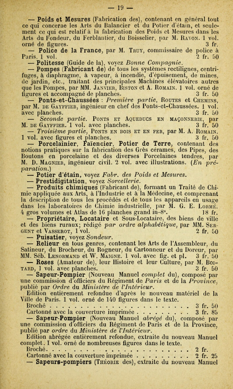 — Poids et Mesures (Fabrication des), contenant en général tout ce qui concerne les Arts du Balancier et du Potier d'étain, et seule- ment ce qui est relatif à la fabrication des Poids et Mesures dans les Arts du Fondeur, du Ferblantier, du Boisselier, par M. Rayon. 1 vol. orné de figures. 3 fr. — Police de la France, par M. Truy, commissaire de police à — Politesse (Guide de la), voyez Bonne Compagnie. — Pompes (Fabricant de) de* tous les systèmes rectilignes, centri- fuges, à diaphragme, à vapeur, à incendie, d'épuisement, de mines, de jardin, etc., traitant des principales Machines élévatoires autres que les Pompes, par MM. Janvier, Biston et A. Romain. 1 vol. orné de figures et accompagné de planches. 3 fr. 50 — Ponts-et-Chaussées : Première partie, Routes et Chemins, par M. de Gayffier, ingénieur en chef des Ponts-et-Chaussées. 1 vol. avec planches. 3 fr. 50 — Seconde partie. Ponts et Aqueducs en maçonnerie, par M. de Gayffier. 1 vol. avec planches. 3 fr. 50 — Troisième partie, Ponts en bois et en fer, par M. A. Romain. — Porcelainier, Faïencier, Potier de Terre, contenant des notions pratiques sur la fabrication des Grès cérames, des Pipes, des Boutons en porcelaine et des diverses Porcelaines tendres, par M. D. Magnier, ingénieur civil. 2 vol. avec illustrations. (En pré- paration.) — Potier d'étain, voyez Fabr. des Poids et Mesures. — Prestidigitation, voyez Sorcellerie. — Produits chimiques (Fabricant de), formant un Traité de Chi- mie appliquée aux Arts, à l'Industrie et à la Médecine, et comprenant la description de tous les procédés et de tous les appareils en usage dans les laboratoires de Chimie industrielle, par M. G. E. Lormé. 4 gros volumes et Atlas de 16 planches grand in-8°. 18 fr. — Propriétaire, Locataire et Sous-Locataire, des biens de ville et des biens ruraux; rédigé par ordre alphabétique, par MM. Ser- gent et Vasserot, 1 vol. 2 fr. 50 — Puisatier, voyez Sondeur. — Relieur en tous genres, contenant les Arts de l'Assembleur, du Satineur, du Brocheur, du Rogneur, du Cartonneur et du Doreur, par MM. Séb. Lenormand et W. Maigne. 1 vol. avec fig. et pl. 3 fr. 50 — Roses (Amateur de), leur Histoire et leur Culture, par M. Boi- tard, 1 vol. avec planches. 3 fr. 50 — Sapeur-Pompier (Nouveau Manuel complet du), composé par une commission d'officiers du Régiment de Paris et de la Province, publié par Ordre du Ministère de VIntérieur. Edition entièrement refondue d'après le nouveau matériel de la Ville de Paris. 1 vol. orné de 140 figures dans le texte. Broché 3 fr. 50 Cartonné avec la couverture imprimée 3 fr. 85 — Sapeur-Pompier (Nouveau Manuel abrégé du), composé par une commission d'officiers du Régiment de Paris et de la Province, publié par ordre du Ministère de VIntérieur. Edition abrégée entièrement refondue, extraite du nouveau Manuel complet. 1 vol. orné de nombreuses figures dans le texte. Broché 2 fr. Cartonné avec la couverture imprimée 2 fr. 25 — Sapeurs-pompiers (Théorie des), extraite du nouveau Manuel Paris. 1 vol. 2 fr. 50