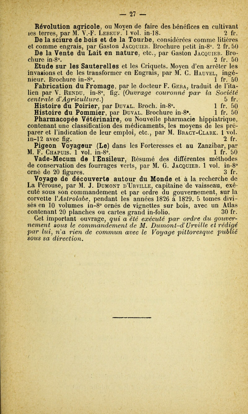 Révolution agricole, ou Moyen de faire des bénéfices en cultivant îes terres; par M. V.-F. Lebeuf. 1 vol. in-18. 2 fr. De la sciure de bois et de la Tourbe, considérées comme litières et comme engrais, par Gaston Jacquier. Brochure petit in-8°. 2 fr. 50 De la Vente du Lait en nature, etc., par Gaston Jacquier. Bro- chure in-8°. 2 fr. 50 Etude sur les Sauterelles et les Criquets. Moyen d'en arrêter les invasions et de les transformer en Engrais, par M. C. Hauvel, ingé- nieur. Brochure in-8°. 1 fr. 50 Fabrication du Fromage, par le docteur F. Géra, traduit de l'ita- lien par V. Rendu, in-8°, fig. (Ouvrage couronné par la Société centrale d'Agriculture.) 5 fr. Histoire du Poirier, par Duval. Broch. in-8°. 1 fr. 50 Histoire du Pommier, par Duval. Brochure in-8». 1 fr. 50 Pharmacopée Vétérinaire, ou Nouvelle pharmacie hippiatrique, contenant une classification des médicaments, les moyens de les pré- parer et l'indication de leur emploi, etc., par M. Bracy-Clark. 1 vol. in-12 avec fig.  _ ' ^ Pigeon Voyageur (Le) dans les Forteresses et au Zanzibar, par M. F. Chapuis. 1 vol. in-8°. 1 fr. 50 Vade-Mecum de l'Ensileur, Résumé des différentes méthodes de conservation des fourrages verts, par M. G. Jacquier. 1 vol. in-8° orné de 20 figures. 3 fr. Voyage de découverte autour du Monde et à la recherche de La Pérouse, par M. J. Dumont d'Urville, capitaine de vaisseau, exé- cuté sous son commandement et par ordre du gouvernement, sur la corvette Y Astrolabe, pendant les années 1826 à 1829. 5 tomes divi- sés en 10 volumes in-8° ornés de vignettes sur bois, avec un Atlas contenant 20 planches ou cartes grand in-folio. 30 fr. Cet important ouvrage, qui a été exécuté par ordre du gouver- nement sous le commandement de M. Dumont-d Urville et rédigé par lui, n'a rien de commun avec le Voyage pittoresque publié sous sa direction.