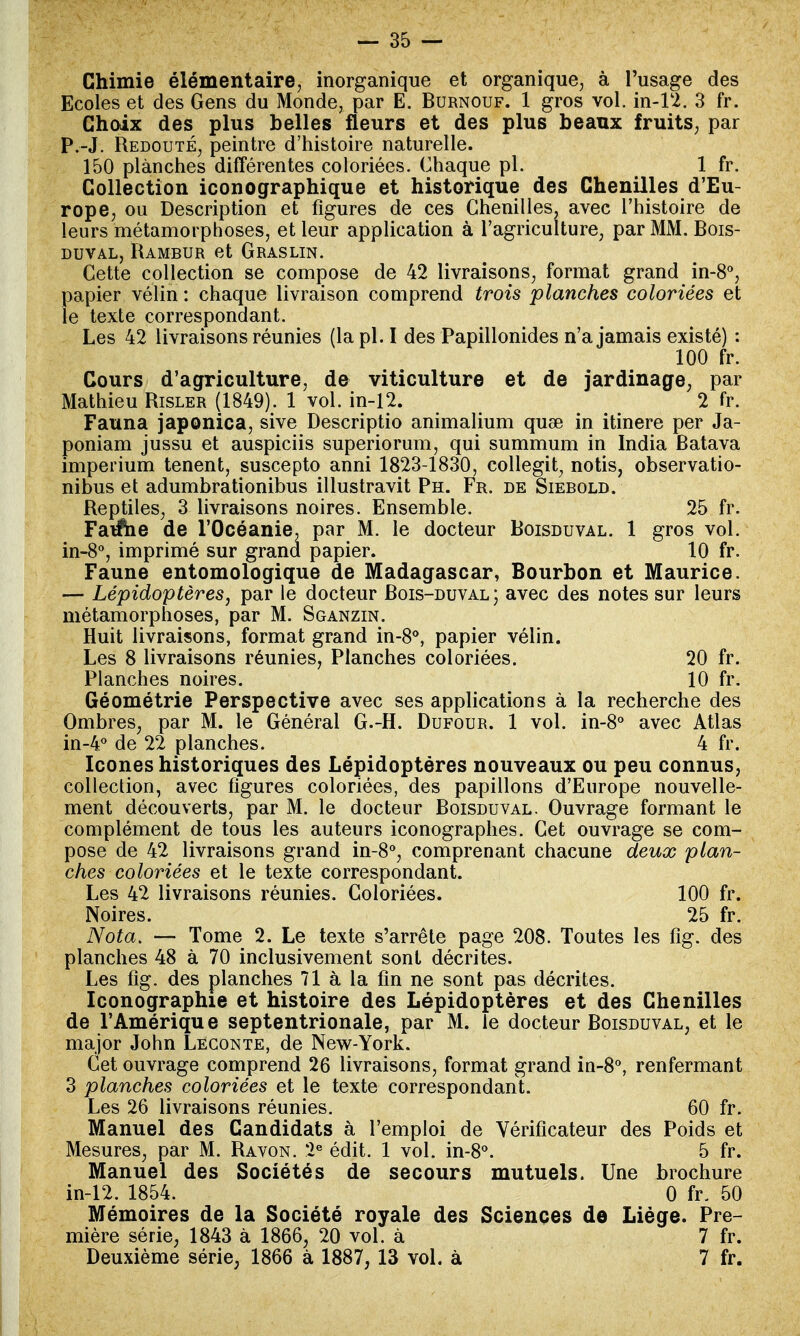 Chimie élémentaire, inorganique et organique, à l'usage des Ecoles et des Gens du Monde, par E. Burnouf. 1 gros vol. in-12. 3 fr. Choix des plus belles fleurs et des plus beaux fruits, par P.-J. Redouté, peintre d'histoire naturelle. 150 planches différentes coloriées. Chaque pl. 1 fr. Collection iconographique et historique des Chenilles d'Eu- rope, ou Description et figures de ces Chenilles, avec l'histoire de leurs métamorphoses, et leur application à l'agriculture, par MM. Bois- duval, Rambur et Graslin. Cette collection se compose de 42 livraisons, format grand in-8°, papier vélin : chaque livraison comprend trois planches coloriées et le texte correspondant. Les 42 livraisons réunies (la pl. I des Papillonides n'a jamais existé) : 100 fr. Cours d'agriculture, de viticulture et de jardinage, par Mathieu Risler (1849). 1 vol. in-12. 2 fr. Fauna japonica, sive Descriptio animalium quse in itinere per Ja- poniam jussu et auspiciis superiorum, qui summum in India Batava imperium tenent, suscepto anni 1823-1830, collegit, notis, observatio- nibus et adumbrationibus illustravit Ph. Fr. de Siebold. Reptiles, 3 livraisons noires. Ensemble. 25 fr. Fauche de l'Océanie, par M. le docteur Boisduval. 1 gros vol. in-8°, imprimé sur grand papier. 10 fr. Faune entomologique de Madagascar, Bourbon et Maurice. — Lépidoptères, par le docteur Bois-duval; avec des notes sur leurs métamorphoses, par M. Sganzin. Huit livraisons, format grand in-8°, papier vélin. Les 8 livraisons réunies, Planches coloriées. 20 fr. Planches noires. 10 fr. Géométrie Perspective avec ses applications à la recherche des Ombres, par M. le Général G.-H. Dufour. 1 vol. in-8° avec Atlas in-4° de 22 planches. 4 fr. Icônes historiques des Lépidoptères nouveaux ou peu connus, collection, avec figures coloriées, des papillons d'Europe nouvelle- ment découverts, par M. le docteur Boisduval. Ouvrage formant le complément de tous les auteurs iconographes. Cet ouvrage se com- pose de 42 livraisons grand in-8°, comprenant chacune deux plan- ches coloriées et le texte correspondant. Les 42 livraisons réunies. Coloriées. 100 fr. Noires. 25 fr. Nota. — Tome 2. Le texte s'arrête page 208. Toutes les fîg. des planches 48 à 70 inclusivement sont décrites. Les fîg. des planches 71 à la fin ne sont pas décrites. Iconographie et histoire des Lépidoptères et des Chenilles de l'Amérique septentrionale, par M. le docteur Boisduval, et le major John Legonte, de New-York. Cet ouvrage comprend 26 livraisons, format grand in-8°, renfermant 3 planches coloriées et le texte correspondant. Les 26 livraisons réunies. 60 fr. Manuel des Candidats à l'emploi de Vérificateur des Poids et Mesures, par M. Ravon. 2e édit. 1 vol. in-8°. 5 fr. Manuel des Sociétés de secours mutuels. Une brochure in-12. 1854. 0 fr. 50 Mémoires de la Société royale des Sciences de Liège. Pre- mière série, 1843 à 1866, 20 vol. à 7 fr. Deuxième série, 1866 à 1887, 13 vol. à 7 fr.