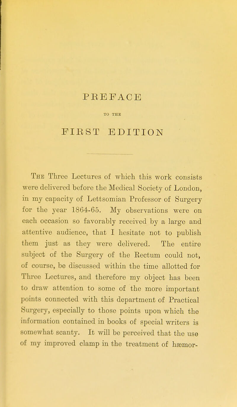 PBEEACE TO THE FIB ST EDITION The Three Lectures of which this work consists were delivered before the Medical Society of London, in my capacity of Lettsomian Professor of Surgery for the year 1864-65. My observations were on each occasion so favorably received by a large and attentive audience, that I hesitate not to publish them just as they were delivered. The entire subject of the Surgery of the Eectum could not, of course, be discussed within the time allotted for Three Lectures, and therefore my object has been to draw attention to some of the more important points connected with this department of Practical Surgery, especially to those points upon which the information contained in books of special writers is somewhat scanty. It will be perceived that the use of my improved clamp in the treatment of hasmor-