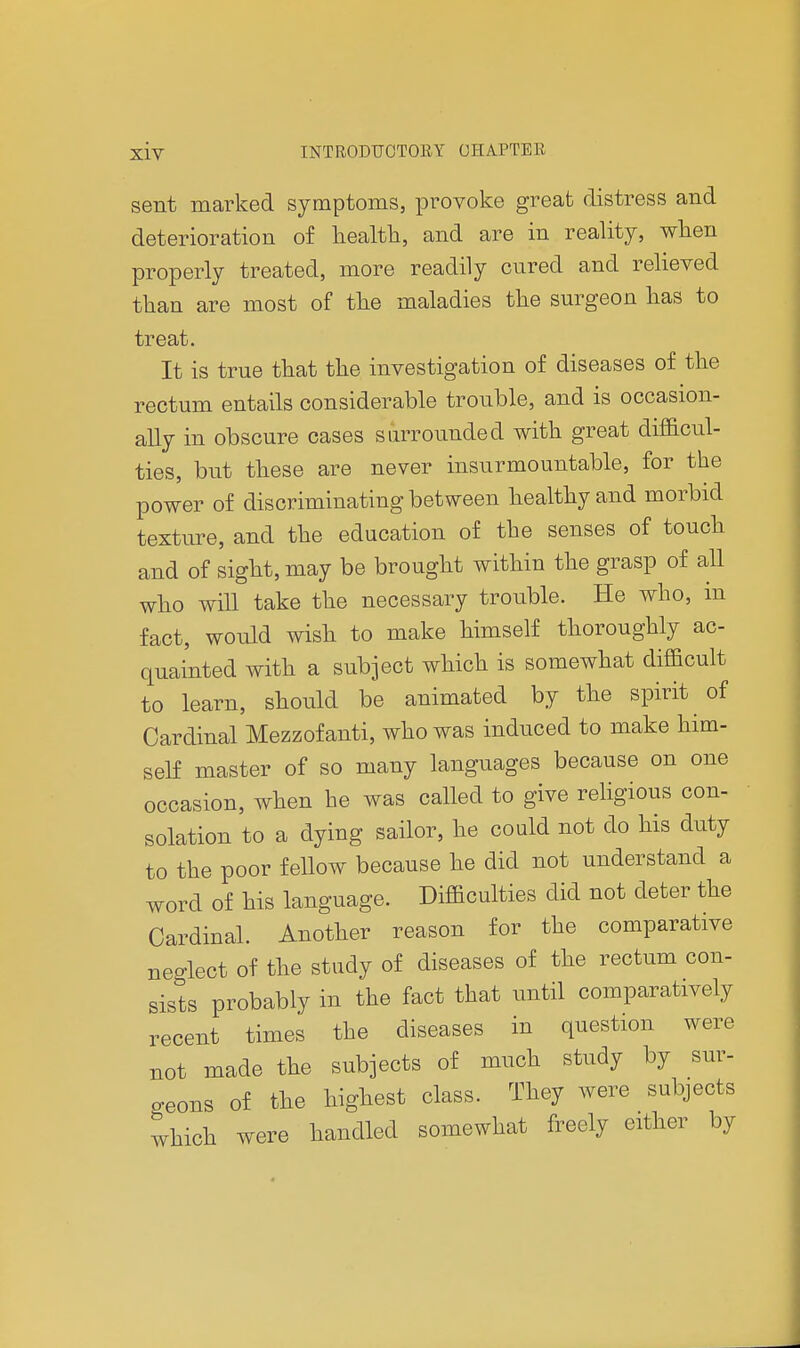 sent marked symptoms, provoke great distress and deterioration of health, and are in reality, when properly treated, more readily cured and relieved than are most of the maladies the surgeon has to treat. It is true that the investigation of diseases of the rectum entails considerable trouble, and is occasion- ally in obscure cases surrounded with great difficul- ties, but these are never insurmountable, for the power of discriminating between healthy and morbid texture, and the education of the senses of touch and of sight, may be brought within the grasp of all who will take the necessary trouble. He who, m fact, would wish to make himself thoroughly ac- quainted with a subject which is somewhat difficult to learn, should be animated by the spirit of Cardinal Mezzof anti, who was induced to make him- self master of so many languages because on one occasion, when he was called to give religious con- solation to a dying sailor, he could not do his duty to the poor fellow because he did not understand a word of his language. Difficulties did not deter the Cardinal. Another reason for the comparative neglect of the study of diseases of the rectum con- sists probably in the fact that until comparatively recent times the diseases in question were not made the subjects of much study by sur- geons of the highest class. They were subjects which were handled somewhat freely either by