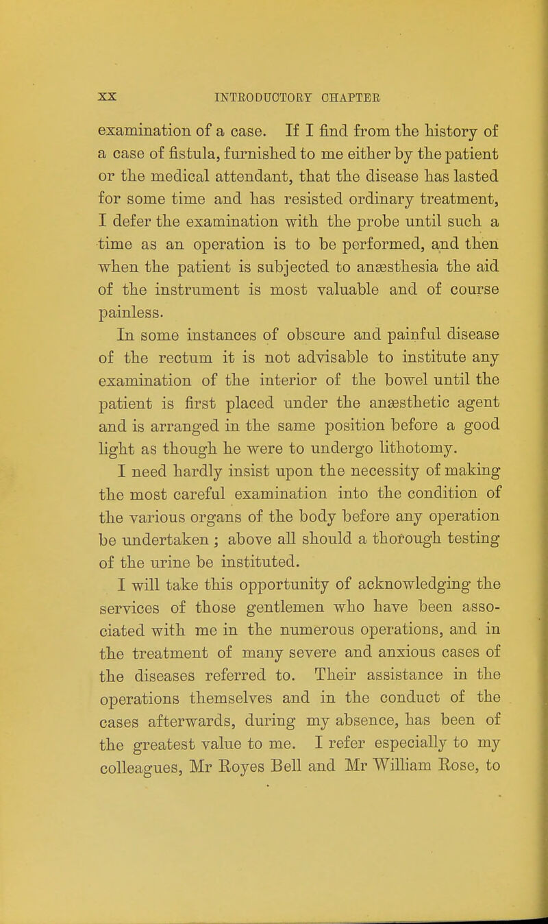 examination of a case. If I find from the history of a case of fistula, furnished to me either by the patient or the medical attendant, that the disease has lasted for some time and has resisted ordinary treatment, I defer the examination with the probe until such a time as an operation is to be performed, and then when the patient is subjected to anesthesia the aid of the instrument is most valuable and of course painless. In some instances of obscure and painful disease of the rectum it is not advisable to institute any examination of the interior of the bowel until the patient is first placed under the anesthetic agent and is arranged in the same position before a good light as though he were to undergo lithotomy. I need hardly insist upon the necessity of making the most careful examination into the condition of the various organs of the body before any operation be undertaken ; above all should a thorough testing of the urine be instituted. I will take this opportunity of acknowledging the services of those gentlemen who have been asso- ciated with me in the numerous operations, and in the treatment of many severe and anxious cases of the diseases referred to. Their assistance in the operations themselves and in the conduct of the cases afterwards, during my absence, has been of the greatest value to me. I refer especially to my colleagues, Mr Eoyes Bell and Mr William Rose, to