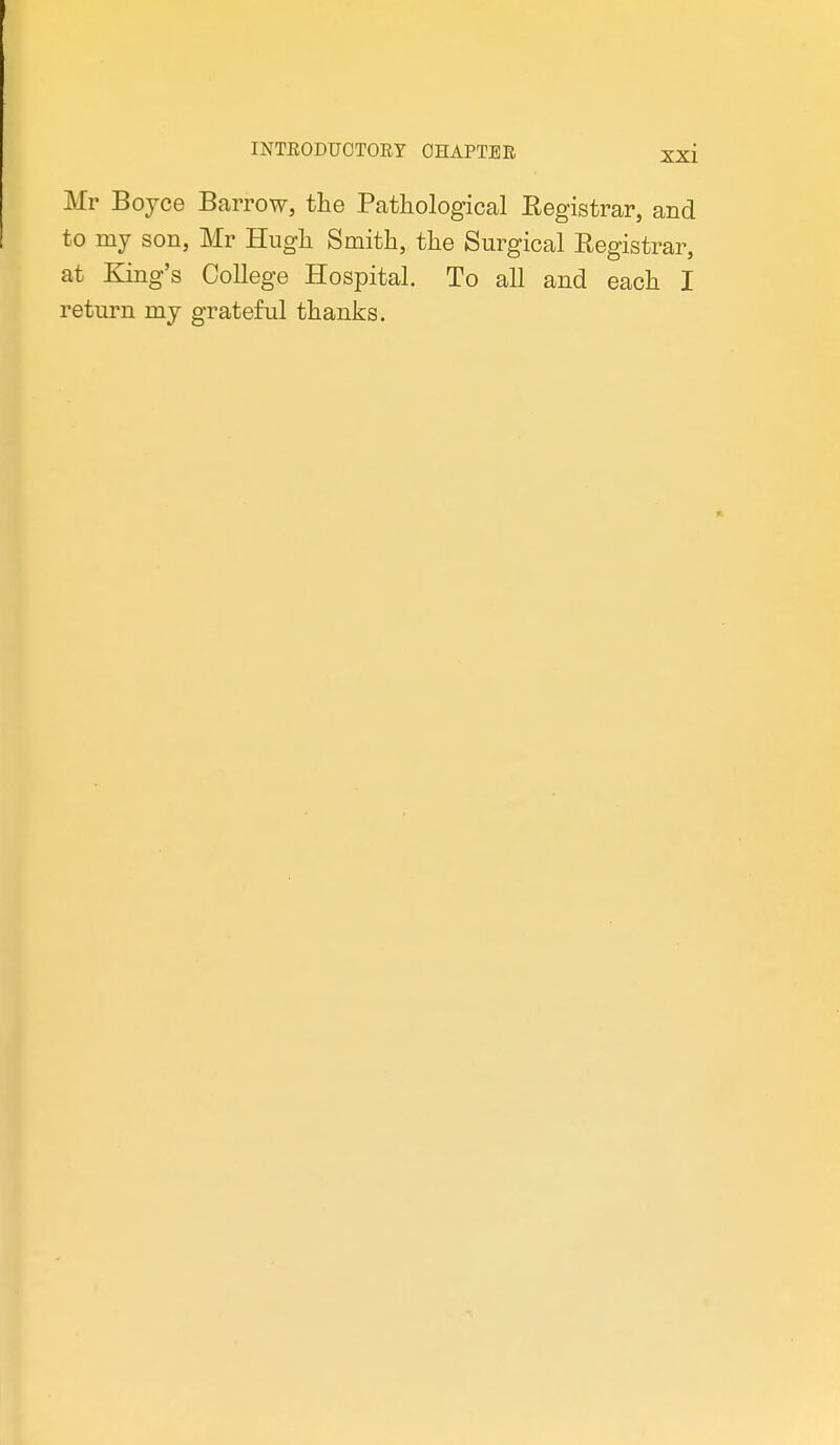 Mr Boyce Barrow, the Pathological Registrar, and to my son, Mr Hugh Smith, the Surgical Registrar, at King's College Hospital. To all and each I return my grateful thanks.