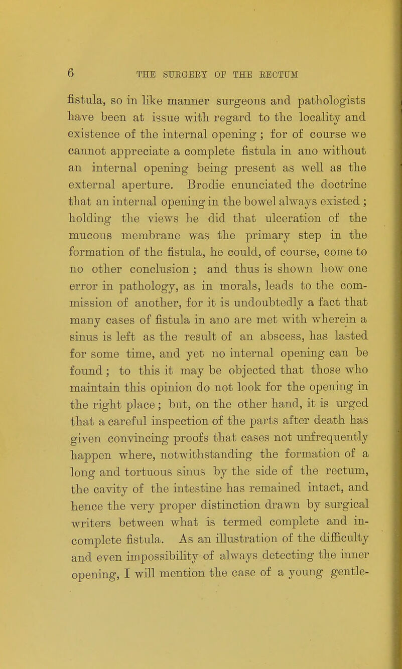 fistula, so in like manner surgeons and pathologists have been at issue with regard to the locality and existence of the internal opening ; for of course we cannot appreciate a complete fistula in ano without an internal opening being present as well as the external aperture. Brodie enunciated the doctrine that an internal opening in the bowel always existed ; holding the views he did that ulceration of the mucous membrane was the primary step in the formation of the fistula, he could, of course, come to no other conclusion ; and thus is shown how one error in pathology, as in morals, leads to the com- mission of another, for it is undoubtedly a fact that many cases of fistula in ano are met with wherein a sinus is left as the result of an abscess, has lasted for some time, and yet no internal opening can be found; to this it may be objected that those who maintain this opinion do not look for the opening in the right place; but, on the other hand, it is urged that a careful inspection of the parts after death has given convincing proofs that cases not unfrequently happen where, notwithstanding the formation of a long and tortuous sinus by the side of the rectum, the cavity of the intestine has remained intact, and hence the very proper distinction drawn by surgical writers between what is termed complete and in- complete fistula. As an illustration of the difficulty and even impossibility of always detecting the inner opening, I will mention the case of a young gentle-