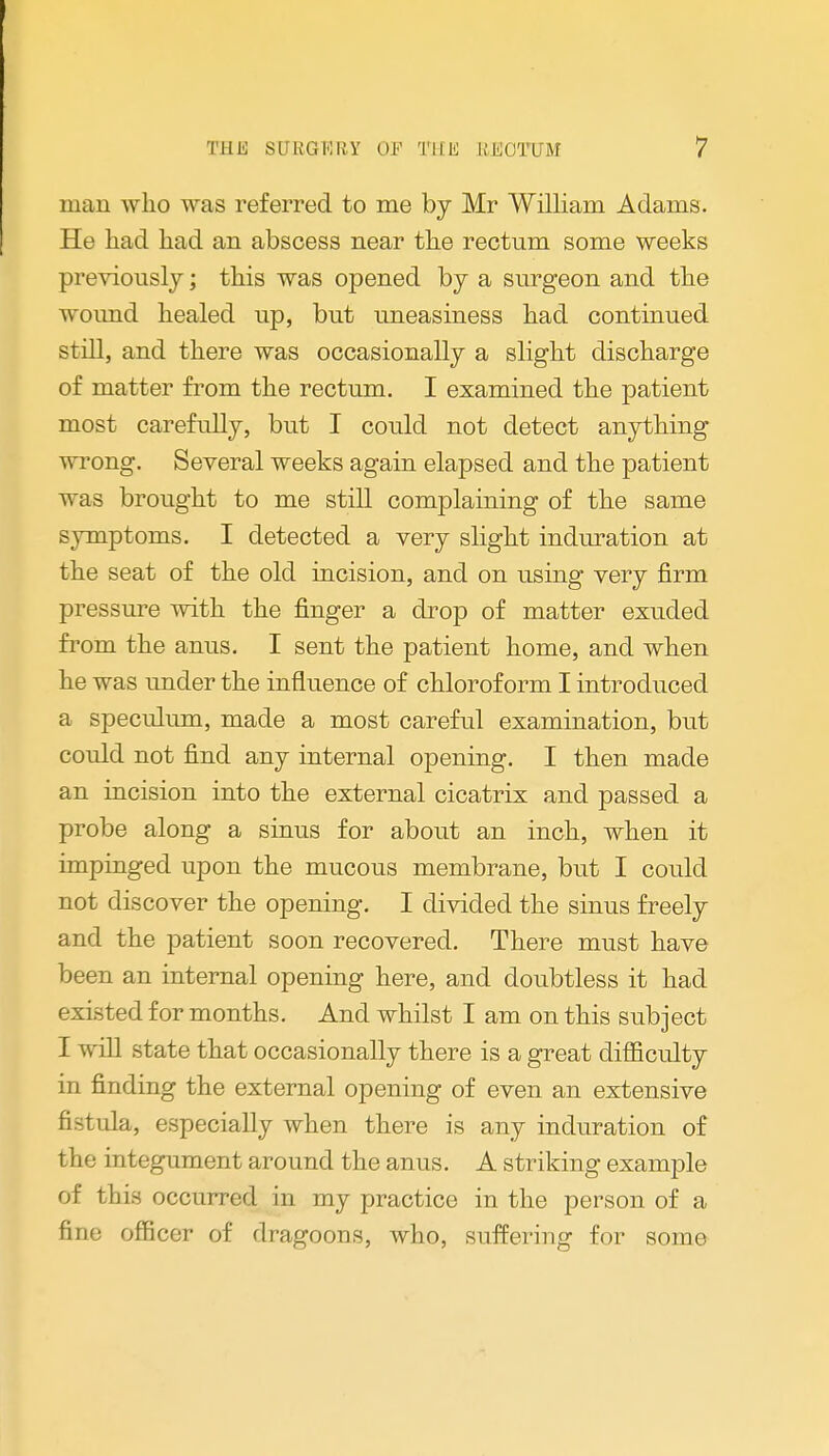 man who was referred to me by Mr William Adams. He had had an abscess near the rectum some weeks previously; this was opened by a surgeon and the wound healed up, but uneasiness had continued still, and there was occasionally a slight discharge of matter from the rectum. I examined the patient most carefully, but I could not detect anything wrong. Several weeks again elapsed and the patient was brought to me still complaining of the same symptoms. I detected a very slight induration at the seat of the old incision, and on using very firm pressure with the finger a drop of matter exuded from the anus. I sent the patient home, and when he was under the influence of chloroform I introduced a speculum, made a most careful examination, but could not find any internal opening. I then made an incision into the external cicatrix and passed a probe along a sinus for about an inch, when it impinged upon the mucous membrane, but I could not discover the opening. I divided the sinus freely and the patient soon recovered. There must have been an internal opening here, and doubtless it had existed for months. And whilst I am on this subject I will state that occasionally there is a great difficulty in finding the external opening of even an extensive fistula, especially when there is any induration of the integument around the anus. A striking example of this occurred in my practice in the person of a fine officer of dragoons, who, suffering for some