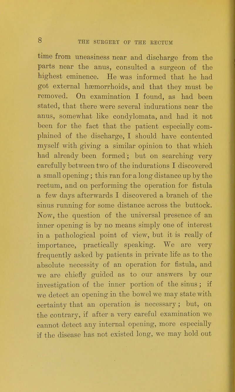 time from uneasiness near and discharge from the parts near the anus, consulted a surgeon of the highest eminence. He was informed that he had got external hasmorrhoids, and that they must be removed. On examination I found, as had been stated, that there were several indurations near the anus, somewhat like condylomata, and had it not been for the fact that the patient especially com- plained of the discharge, I should have contented myself with giving a similar opinion to that which had already been formed; but on searching very carefully between two of the indurations I discovered a small opening; this ran for a long distance up by the rectum, and on performing the operation for fistula a few days afterwards I discovered a branch of the sinus running for some distance across the buttock. Now, the question of the universal presence of an inner opening is by no means simply one of interest in a pathological point of view, but it is really of importance, practically speaking. We are very frequently asked by patients in private life as to the absolute necessity of an operation for fistula, and we are chiefly guided as to our answers by our investigation of the inner portion of the sinus; if we detect an opening in the bowel we may state with certainty that an operation is necessary; but, on the contrary, if after a very careful examination we cannot detect any internal opening, more especially if the disease has not existed long, we may hold out