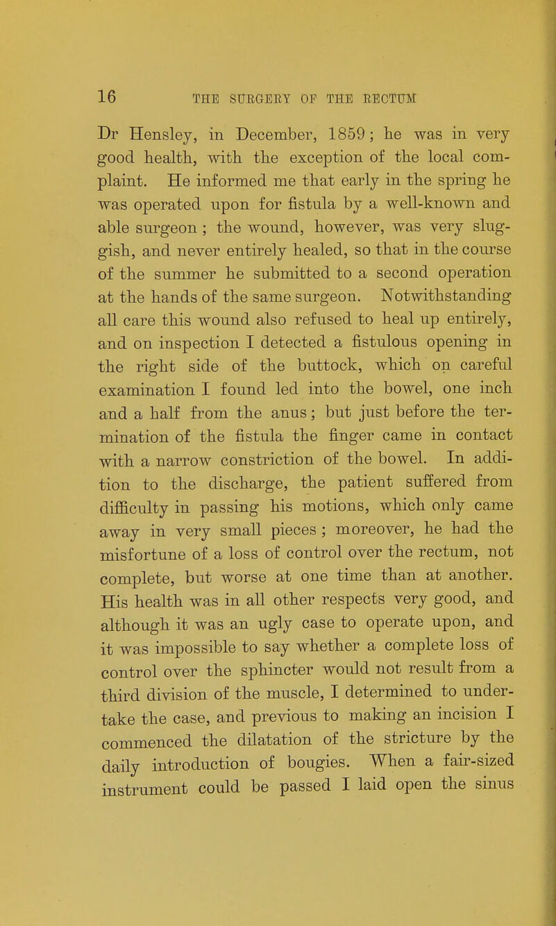 Dr Hensley, in December, 1859; he was in very good health, with the exception of the local com- plaint. He informed me that early in the spring he was operated upon for fistula by a well-known and able surgeon; the wound, however, was very slug- gish, and never entirely healed, so that in the course of the summer he submitted to a second operation at the hands of the same surgeon. Notwithstanding all care this wound also refused to heal up entirely, and on inspection I detected a fistulous opening in the right side of the buttock, which on careful examination I found led into the bowel, one inch and a half from the anus; but just before the ter- mination of the fistula the finger came in contact with a narrow constriction of the bowel. In addi- tion to the discharge, the patient suffered from difficulty in passing his motions, which only came away in very small pieces ; moreover, he had the misfortune of a loss of control over the rectum, not complete, but worse at one time than at another. His health was in all other respects very good, and although it was an ugly case to operate upon, and it was impossible to say whether a complete loss of control over the sphincter would not result from a third division of the muscle, I determined to under- take the case, and previous to making an incision I commenced the dilatation of the stricture by the daily introduction of bougies. When a fair-sized instrument could be passed I laid open the sinus