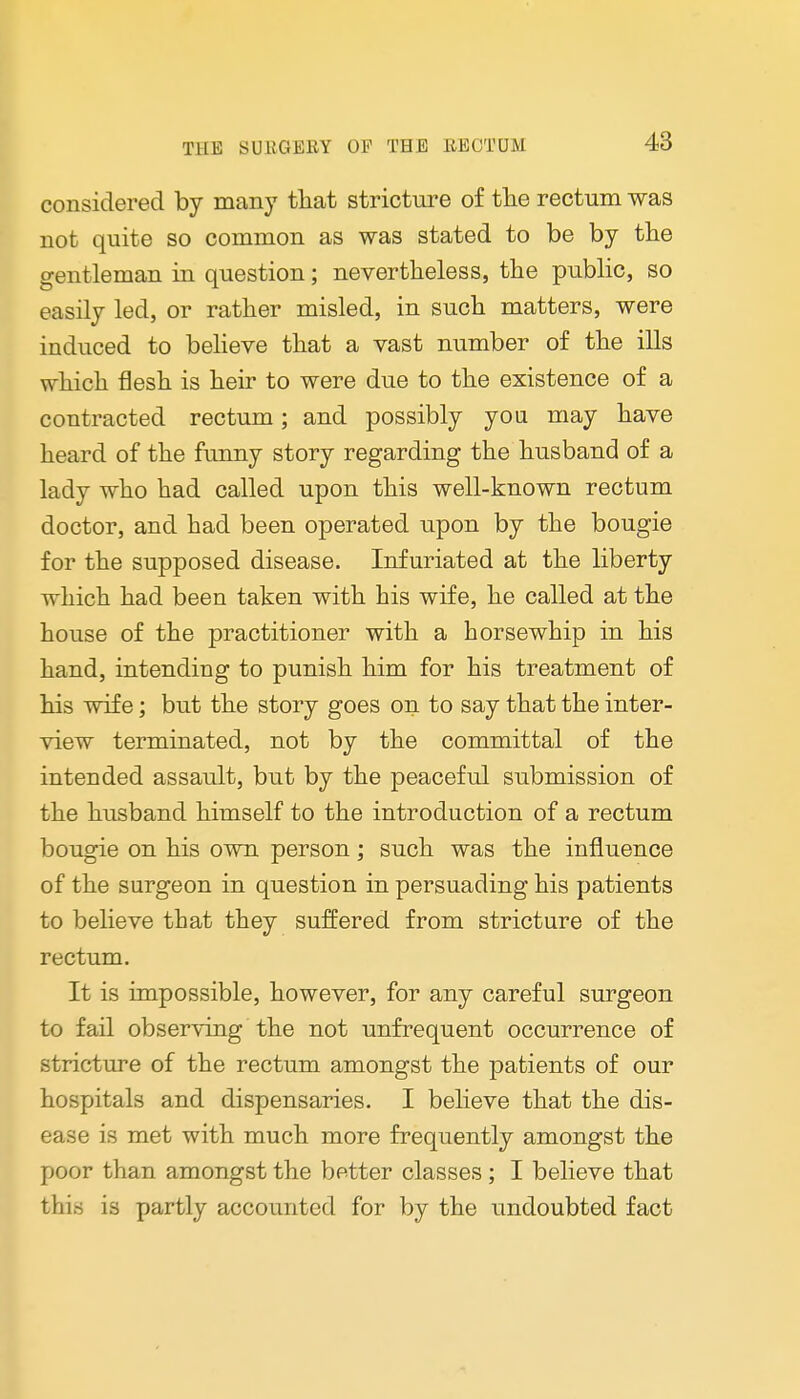 considered by many that stricture of the rectum was not quite so common as was stated to be by the gentleman in question; nevertheless, the public, so easily led, or rather misled, in such matters, were induced to believe that a vast number of the ills which flesh is heir to were due to the existence of a contracted rectum; and possibly you may have heard of the funny story regarding the husband of a lady who had called upon this well-known rectum doctor, and had been operated upon by the bougie for the supposed disease. Infuriated at the liberty which had been taken with his wife, he called at the house of the practitioner with a horsewhip in his hand, intending to punish him for his treatment of his wife; but the story goes on to say that the inter- view terminated, not by the committal of the intended assault, but by the peaceful submission of the husband himself to the introduction of a rectum bougie on his own person; such was the influence of the surgeon in question in persuading his patients to believe that they suffered from stricture of the rectum. It is impossible, however, for any careful surgeon to fail observing the not unfrequent occurrence of stricture of the rectum amongst the patients of our hospitals and dispensaries. I believe that the dis- ease is met with much more frequently amongst the poor than amongst the better classes ; I believe that this is partly accounted for by the undoubted fact