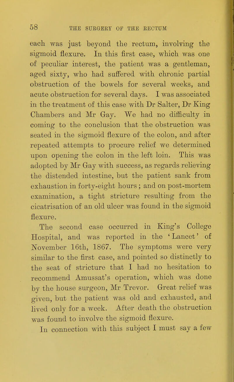 each was just beyond the rectum, involving the sigmoid flexure. In this first case, which was one of peculiar interest, the patient was a gentleman, aged sixty, who had suffered with chronic partial obstruction of the bowels for several weeks, and acute obstruction for several days. I was associated in the treatment of this case with Dr Salter, Dr King Chambers and Mr Gay. We had no difficulty in coming to the conclusion that the obstruction was seated in the sigmoid flexure of the colon, and after repeated attempts to procure relief we determined upon opening the colon in the left loin. This was adopted by Mr Gay with success, as regards relieving the distended intestine, but the patient sank from exhaustion in forty-eight hours; and on post-mortem examination, a tight stricture resulting from the cicatrisation of an old ulcer was found in the sigmoid flexure. The second case occurred in King's College Hospital, and was reported in the ' Lancet' of November 16th, 1867. The symptoms were very similar to the first case, and pointed so distinctly to the seat of stricture that I had no hesitation to recommend Amussat's operation, which was done by the house surgeon, Mr Trevor. Great relief was given, but the patient was old and exhausted, and lived only for a week. After death the obstruction was found to involve the sigmoid flexure. In connection with this subject I must say a few