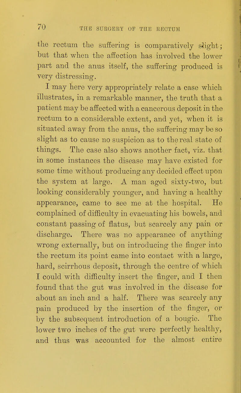 the rectum the suffering is comparatively slight; but that when the affection has involved the lower part and the anus itself, the suffering produced is very distressing. I may here very appropriately relate a case which illustrates, in a remarkable manner, the truth that a patient may be affected with a cancerous deposit in the rectum to a considerable extent, and yet, when it is situated away from the anus, the suffering may be so slight as to cause no suspicion as to the real state of things. The case also shows another fact, viz. that in some instances the disease may have existed for some time without producing any decided effect upon the system at large. A man aged sixty-two, but looking considerably younger, and having a healthy appearance, came to see me at the hospital. He complained of difficulty in evacuating his bowels, and constant passing of flatus, but scarcely any pain or discharge. There was no appearance of anything wrong externally, but on introducing the finger into the rectum its point came into contact with a large, hard, scirrhous deposit, through the centre of which I could with difficulty insert the finger, and I then found that the gut was involved in the disease for about an inch and a half. There was scarcely any pain produced by the insertion of the finger, or by the subsequent introduction of a bougie. The lower two inches of the gut were perfectly healthy, and thus was accounted for the almost entire